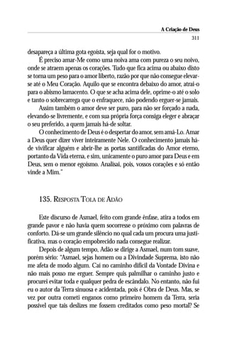 A Criação de Deus
                                                                    311

desapareça a última gota egoísta, seja qual for o motivo.
     É preciso amar-Me como uma noiva ama com pureza o seu noivo,
onde se atraem apenas os corações. Tudo que fica acima ou abaixo disto
se torna um peso para o amor liberto, razão por que não consegue elevar-
se até o Meu Coração. Aquilo que se encontra debaixo do amor, atrai-o
para o abismo lamacento. O que se acha acima dele, oprime-o até o solo
e tanto o sobrecarrega que o enfraquece, não podendo erguer-se jamais.
     Assim também o amor deve ser puro, para não ser forçado a nada,
elevando-se livremente, e com sua própria força consiga eleger e abraçar
o seu preferido, a quem jamais há-de soltar.
     O conhecimento de Deus é o despertar do amor, sem amá-Lo. Amar
a Deus quer dizer viver inteiramente Nele. O conhecimento jamais há-
de vivificar alguém e abrir-lhe as portas santificadas do Amor eterno,
portanto da Vida eterna, e sim, unicamente o puro amor para Deus e em
Deus, sem o menor egoísmo. Analisai, pois, vossos corações e só então
vinde a Mim.”



    135. RESPOSTA TOLA DE ADÃO

      Este discurso de Asmael, feito com grande ênfase, atira a todos em
grande pavor e não havia quem socorresse o próximo com palavras de
conforto. Dá-se um grande silêncio no qual cada um procura uma justi-
ficativa, mas o coração empobrecido nada consegue realizar.
      Depois de algum tempo, Adão se dirige a Asmael, num tom suave,
porém sério: “Asmael, sejas homem ou a Divindade Suprema, isto não
me afeta de modo algum. Caí no caminho difícil da Vontade Divina e
não mais posso me erguer. Sempre quis palmilhar o caminho justo e
procurei evitar toda e qualquer pedra de escândalo. No entanto, não fui
eu o autor da Terra sinuosa e acidentada, pois é Obra de Deus. Mas, se
vez por outra cometi enganos como primeiro homem da Terra, seria
possível que tais deslizes me fossem creditados como peso mortal? Se
 