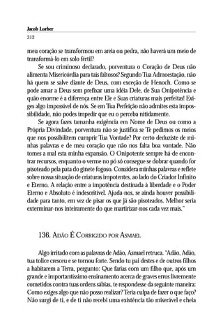 Jacob Lorber
312

meu coração se transformou em areia ou pedra, não haverá um meio de
transformá-lo em solo fértil?
      Se sou criminoso declarado, porventura o Coração de Deus não
alimenta Misericórdia para tais faltosos? Segundo Tua Admoestação, não
há quem se salve diante de Deus, com exceção de Henoch. Como se
pode amar a Deus sem prefixar uma idéia Dele, de Sua Onipotência e
quão enorme é a diferença entre Ele e Suas criaturas mais perfeitas! Exi-
ges algo impossível de nós. Se em Tua Perfeição não admites esta impos-
sibilidade, não podes impedir que eu o perceba nitidamente.
      Se agora fazes tamanha exigência em Nome de Deus ou como a
Própria Divindade, porventura não se justifica se Te pedimos os meios
que nos possibilitem cumprir Tua Vontade? Por certo deduziste de mi-
nhas palavras e de meu coração que não nos falta boa vontade. Não
tomes a mal esta minha expansão. O Onipotente sempre há-de encon-
trar recursos, enquanto o verme no pó só consegue se dobrar quando for
pisoteado pela pata do ginete fogoso. Considera minhas palavras e reflete
sobre nossa situação de criaturas impotentes, ao lado do Criador Infinito
e Eterno. A relação entre a impotência destinada à liberdade e o Poder
Eterno e Absoluto é indescritível. Ajuda-nos, se ainda houver possibili-
dade para tanto, em vez de pisar os que já são pisoteados. Melhor seria
exterminar-nos inteiramente do que martirizar-nos cada vez mais.”



      136. ADÃO É CORRIGIDO POR ASMAEL

     Algo irritado com as palavras de Adão, Asmael retruca. “Adão, Adão,
tua tolice cresceu e se tornou forte. Sendo tu pai destes e de outros filhos
a habitarem a Terra, pergunto: Que farias com um filho que, após um
grande e importantíssimo ensinamento acerca de graves erros livremente
cometidos contra tuas ordens sábias, te respondesse da seguinte maneira:
Como exiges algo que não posso realizar? Teria culpa de fazer o que faço?
Não surgi de ti, e de ti não recebi uma existência tão miserável e cheia
 