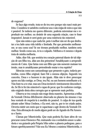 A Criação de Deus
                                                                      313

de enganos?
     Se faço algo errado, trata-se do teu erro porque não nasci mais per-
feito. Considera-te satisfeito conforme sou e não exijas de mim o que não
é possível. Se todavia me queres diferente, poderás exterminar-me e re-
produzir-me melhor, ou desistir de uma segunda criação, caso te fosse
impossível. Jamais te serei grato por uma existência tão miserável.
     Que não exista o que nada foi, pois é melhor não ser do que desfru-
tar a teu lado uma vida infeliz e limitada. Por que pretendes melhorar-
me, se sou como sou? Se me tivesses produzido melhor, também seria
melhor. Sendo como sou, és tu o culpado. Melhora a ti mesmo e depois
trata de minha melhoria.
     Adão, dize-Me, que sentiria teu coração paternal diante de tal obje-
ção de um filho teu, aliás um dos primeiros? Amaldiçoaste o arrependi-
mento de Caim. Que farias com um filho que não somente matasse teu
irmão, mas te amaldiçoasse pretendendo matar o teu espírito?
     Silencias como um camundongo que pressente o gato, todavia pre-
tendias, como filho original, fazer-Me a mesma objeção. Segundo teu
conceito, Deus e o homem te são iguais. Aliás não te deve preocupar
quem ora fala contigo, se Deus, teu Pai, ou um homem semelhante a ti.
Não foste tu a te criar, mas um Deus invisível e inteiramente desconheci-
do. Se Ele te fez tão miserável e capaz de pecar, que Se conforme contigo,
não exigindo desta obra corrupta que se apresente mais perfeita.
     Observa se teu coração não reage desta maneira. Apresentas a trilha
da Vontade Divina dificilmente observada no planeta tão sinuoso e tua
boa vontade de respeitá-la à medida do possível. A culpa de tua queda
atiraste sobre Meus Ombros, e Eu errei, não tu, por te ter criado assim.
Deveria existir um meio que te capacitasse a agir dentro da Vontade Di-
vina. Esta afirmação de modo algum pode ser do Agrado do Pai Amoro-
so e Santo.
     Clamas por Misericórdia. Que mais poderia Eu fazer além de vos
procurar como Homem e Pai, ensinando-vos o verdadeiro amor e a sabe-
doria e vos guiando pela Própria Mão sobre o planeta pedregoso, para o
futuro aperfeiçoamento? Não sou Eu Mesmo a máxima Misericórdia, o
 