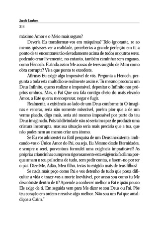 Jacob Lorber
314

máximo Amor e o Meio mais seguro?
     Deveria Eu transformar-vos em máquinas? Tolo ignorante, se ao
menos quisesses ver a realidade, perceberias a grande perfeição em ti, a
ponto de te encontrares tão elevadamente acima de todos os outros seres,
podendo errar livremente, no entanto, também caminhar sem enganos,
como Henoch. E ainda assim Me acusas de teres surgido de Mim como
obra corrupta? Vê a que ponto te excedeste.
     Afirmas Eu exigir algo impossível de vós. Pergunta a Henoch, per-
gunta a toda esta multidão se realmente assim é. Tu mesmo procuras um
Deus Infinito, queres realizar o impossível, depositar o Infinito nos pró-
prios ombros. Mas, o Pai Que ora fala contigo cheio do mais elevado
Amor, a Este queres menosprezar, negar e fugir.
     Realmente, a existência ao lado de um Deus conforme tu O imagi-
nas e veneras, seria não somente miserável, porém pior que a de um
verme pisado, digo mais, seria até mesmo impossível por parte do teu
Deus imaginado. Pois tal divindade não só seria incapaz de produzir uma
criatura incorrupta, mas sua situação seria mais precária que a tua, que
não podes nem ao menos criar um átomo.
     Se Eu vos admoestei na fútil pesquisa de um Deus inexistente, indi-
cando-vos o Único Amor do Pai, ou seja, Eu Mesmo desde Eternidades,
e sempre o serei, porventura formulei uma exigência impraticável? As
próprias criancinhas cumprem rigorosamente esta exigência facílima por-
que amam o seu pai acima de tudo, sem pedir contas, e fazem-no por ser
o pai. Dize-Me, Adão, Meu filho, terias tu exigido mais de teus filhos?
     Se nada mais peço como Pai e vos detenho de tudo que possa difi-
cultar a vida e trazer-vos a morte inevitável, por acaso sou como tu Me
descobriste dentro de ti? Aprende a conhecer melhor o Pai e quão pouco
Ele exige de ti. Em seguida vem para Me dizer se sou Deus ou Pai. Põe
teu coração em ordem e resolve algo melhor. Não sou um Pai que amal-
diçoa a Caim.”
 