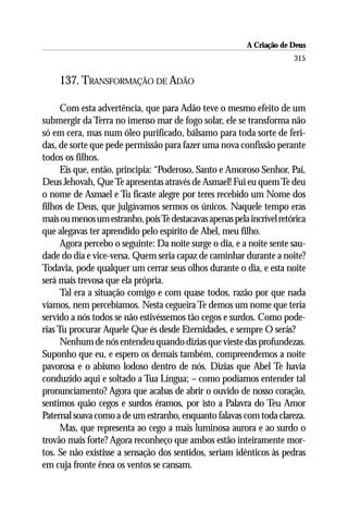 A Criação de Deus
                                                                       315

    137. TRANSFORMAÇÃO DE ADÃO

      Com esta advertência, que para Adão teve o mesmo efeito de um
submergir da Terra no imenso mar de fogo solar, ele se transforma não
só em cera, mas num óleo purificado, bálsamo para toda sorte de feri-
das, de sorte que pede permissão para fazer uma nova confissão perante
todos os filhos.
      Eis que, então, principia: “Poderoso, Santo e Amoroso Senhor, Pai,
Deus Jehovah, Que Te apresentas através de Asmael! Fui eu quem Te deu
o nome de Asmael e Tu ficaste alegre por teres recebido um Nome dos
filhos de Deus, que julgávamos sermos os únicos. Naquele tempo eras
mais ou menos um estranho, pois Te destacavas apenas pela incrível retórica
que alegavas ter aprendido pelo espírito de Abel, meu filho.
      Agora percebo o seguinte: Da noite surge o dia, e a noite sente sau-
dade do dia e vice-versa. Quem seria capaz de caminhar durante a noite?
Todavia, pode qualquer um cerrar seus olhos durante o dia, e esta noite
será mais trevosa que ela própria.
      Tal era a situação comigo e com quase todos, razão por que nada
víamos, nem percebíamos. Nesta cegueira Te demos um nome que teria
servido a nós todos se não estivéssemos tão cegos e surdos. Como pode-
rias Tu procurar Aquele Que és desde Eternidades, e sempre O serás?
      Nenhum de nós entendeu quando dizias que vieste das profundezas.
Suponho que eu, e espero os demais também, compreendemos a noite
pavorosa e o abismo lodoso dentro de nós. Dizias que Abel Te havia
conduzido aqui e soltado a Tua Língua; – como podíamos entender tal
pronunciamento? Agora que acabas de abrir o ouvido de nosso coração,
sentimos quão cegos e surdos éramos, por isto a Palavra do Teu Amor
Paternal soava como a de um estranho, enquanto falavas com toda clareza.
      Mas, que representa ao cego a mais luminosa aurora e ao surdo o
trovão mais forte? Agora reconheço que ambos estão inteiramente mor-
tos. Se não existisse a sensação dos sentidos, seriam idênticos às pedras
em cuja fronte ênea os ventos se cansam.
 