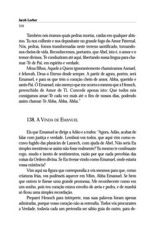 Jacob Lorber
316

     Também nós éramos quais pedras mortas, caídas em qualquer abis-
mo. Tu nos colheste e nos depositaste no grande fogo do Amor Paternal.
Nós, pedras, fomos transformadas neste terreno santificado, tornando-
nos cheios de vida. Reconhecemos, portanto, que Abel, isto é, o amor e o
temor divinos, Te conduziram até aqui, libertando nossa língua para cha-
mar-Te de Pai, em espírito e verdade.
     Meus filhos, Aquele a Quem ignorantemente chamávamos Asmael,
é Jehovah, Deus o Eterno desde sempre. A partir de agora, porém, será
Emanuel, e para os que têm o coração cheio de amor, Abba, querido e
santo Pai. Ó Emanuel, não mereço que me ocorra o mesmo que a Henoch,
preenchido de Amor de Ti. Concede apenas isto: Que todos nós
consigamos amar-Te cada vez mais até o fim de nossos dias, podendo
assim chamar-Te Abba, Abba, Abba.”



      138. A VINDA DE EMANUEL

      Eis que Emanuel se dirige a Adão e a todos: “Agora, Adão, acabas de
falar com justiça e verdade. Lembrai-vos todos, que aqui vim como es-
cravo fugido das planícies de Lamech, com ajuda de Abel. Não seria Eu
simples mentiroso se assim não fosse realmente? Tu mesmo te confessaste
cego, mudo e isento de sentimentos, razão por que nada percebias das
coisas da Ordem divina. Se Eu tivesse vindo como Emanuel, onde estaria
vossa existência?
      Vim aqui na figura que correspondia a vós mesmos para que, como
criaturas frias, vos pudésseis aquecer em Mim, Abba Emanuel. Se bem
que ontem te fizesse uma grande promessa, Me reconheceste como em
um sonho, pois teu coração estava envolto de areia e pedra, e de manhã
só ficou uma simples recordação.
      Preparei Henoch para intérprete, mas suas palavras foram apenas
admiradas, porque vosso coração não as entendia. Todos vós procurastes
a Verdade, todavia cada um pretendia ser sábio guia do outro, para de-
 