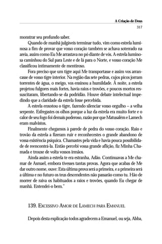 A Criação de Deus
                                                                        317

monstrar seu profundo saber.
      Quando de manhã julgáveis terminar tudo, vim como estrela lumi-
nosa a fim de provar que vosso coração também se achava soterrado na
areia, assim como Eu Me arrastava no pó diante de vós. A estrela lumino-
sa caminhou do Sul para Leste e de lá para o Norte, e vosso coração Me
classificou intimamente de mentiroso.
      Fora preciso que um tigre aqui Me transportasse e assim vos arran-
casse de vosso tigre interior. Na região das sete pedras, cujos picos jorram
torrentes de água, o meigo, vos ensinou a humildade. À noite, a estrela
projetou fulgores mais fortes, havia raios e trovões, e poucos mortos res-
suscitaram, libertando-se da podridão. Houve debate intelectual impe-
dindo que a claridade da estrela fosse percebida.
      A estrela enxotou o tigre, fazendo silenciar vosso orgulho – a velha
serpente. Esfregastes os olhos porque a luz da estrela era muito forte e o
calor de seu fogo foi demais poderoso, razão por que Matusalém e Lamech
eram malvistos.
      Finalmente chegamos à parede de pedra do vosso coração. Raio e
trovão da estrela a fizeram ruir e reconhecestes o grande abandono de
vossa existência psíquica. Chamastes pela vida e havia pouca possibilida-
de de reencontrá-la. Então percebi vossa grande aflição, fiz Minha Cha-
mada e trouxe de volta vossos irmãos.
      Ainda assim a estrela te era estranha, Adão. Continuavas a Me cha-
mar de Asmael, embora tivesses tantas provas. Agora que acabas de Me
dar outro nome, ouve: Esta última prova será a primeira, e a primeira será
a última e no futuro os teus descendentes não passarão como tu. Hão de
morrer de raiva os habituados a raios e trovões, quando Eu chegar de
manhã. Entendei-o bem.”



     139. EXCESSIVO AMOR DE LAMECH PARA EMANUEL

     Depois desta explicação todos agradecem a Emanuel, ou seja, Abba,
 