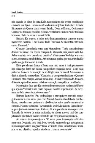 Jacob Lorber
318

não tirando os olhos de cima Dele, não obstante não tivesse modificado
em nada sua figura. Intimamente cada um conjetura, inclusive Henoch:
Eis Aquele de Quem tanto se tem falado, Deus, o Eterno, Onipotente
Criador de todos os mundos e coisas, verdadeiro e único Pai de todos os
homens, cheio de amor e misericórdia.
     Bastaria Ele querer, e todos nós desapareceríamos como se nunca
tivéssemos existido. E este Deus, Todo Poderoso, Se encontra entre nós,
como Emanuel.”
     O jovem Lamech diz então para Matusalém: “Tinha vontade de me
desfazer de amor, e se tivesse coragem O abraçaria para jamais soltá-Lo.
Achas que isto seria pecado ou desatino? Vê só como Se dirige a um e a
outro, com tanta amabilidade. Até mesmo as pedras por nós trazidas Ele
ajuda a organizar com Henoch.
     Ele é por demais Santo e Bom, mas meu amor é mais poderoso e
não consegue deter-me. Talvez não perdure em nosso meio.” Com estas
palavras, Lamech faz menção de se dirigir para Emanuel. Matusalém o
detém, dizendo em surdina: “Considera o que pretendes fazer e Quem é
Emanuel. Meu coração vibra de amor, mas Deus deve ser amado de modo
diferente, quer dizer, com a máxima veneração e respeito, e no silêncio.
     Não ouviste falar que Ele só considera o coração e nada mais? Faze o
que seja da Vontade Dele e não esqueças do alto respeito que Lhe deve-
mos, ao lado do mais poderoso amor.”
     Retruca Lamech: “Pai, podes alegar o que quiseres que não conse-
guirás saciar o meu amor para com Asmael. Nunca o teu filho te desobe-
deceu, mas desta vez quebrarei a obediência e agirei conforme manda o
coração. Não me detenhas.” Arrancando-se de Matusalém, Lamech cor-
re para junto de Asmael que, todavia, dá a impressão de não o perceber.
Tomado de receio e de amor profundo, ele não se atreve a tocá-Lo, con-
jeturando que talvez tivesse cometido um erro pela desobediência.
     Ao mesmo tempo conjetura: “O amor puro, incorrupto e altruísta
para com Deus não seria mais livre, elevado e santo do que as exigências
humanas poderiam imaginar? Deve ser muito mais, infinitamente mais,
por ser seu objetivo superior a todas as criaturas no mundo!”
 