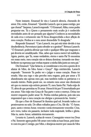 A Criação de Deus
                                                                        319

     Neste instante, Emanuel Se vira e Lamech silencia, chorando de
amor. Diz, então, Emanuel: “Querido Lamech, que se passa contigo, por
que choras?” Surpreso, Lamech responde: “Ó Emanuel, Abba, como podes
perguntar-me, Tu a Quem o pensamento mais oculto já é conhecido
eternidades antes de ser pensado por alguém? Conheces as necessidades
de cada erva e certamente não Te ficou desapercebida a doce aflição de
meu coração. Perdoa se o meu amor desmedido Te desagrada.”
     Responde Emanuel: “Caro Lamech, teu pai está triste devido à tua
desobediência. Porventura é justo ofender-se o genitor?” Retruca Lamech:
“Ó Emanuel, poderia afirmar que todo e qualquer filho que magoasse o
pai deveria ser amaldiçoado. Mas, sabes que nunca mereci tal maldição.
Agora, porém, que Tu, nosso verdadeiro, eterno e santo Pai Te encontras
em nosso meio, meu coração não se deixou dominar, tornando-me deso-
bediente na esperança que venhas reparar a minha falta junto ao meu pai.”
     Diz Emanuel: “Que farias tu, se considerasse o teu erro a ponto de te
afastar de Mim, do Meu Amor e Graça?” Algo entristecido, Lamech
responde: “Somente Tu podes ver e julgar o nosso coração. Posso ter
errado. Mas sou cego e não percebo meu engano, pois por amor a Ti
abandonaria não apenas meu pai, mas também todos os patriarcas e o
mundo inteiro. Podes punir-me, no entanto meu amor não diminuirá
até que eu mesmo seja extinto perante Ti, meu Santo Pai. Nada exijo de
Ti, além de que permitas eu Te amar. Henoch foi por Ti imortalizado por
seu amor. Não exijo esta Graça de Tua parte e nem o mereço. Deixa-me
morrer enquanto puder amar-Te. Perdoa minhas palavras, pois não sou
responsável que o meu coração me obrigue a pronunciá-las. Amém.”
     Eis que a Face de Emanuel Se ilumina qual sol, levando todos a se
prosternarem no solo. De olhos voltados para o Céu, Ele diz: “Ó Amor,
puro, santo e eterno Amor, venceste e serás eternamente vencedor. Céus,
sol e terra, todos vós passareis, inclusive toda majestade, brilho e glória.
Mas tu, santo Amor, subsistirás eternamente.
     Levanta-te, Lamech, acabas de vencer. Conseguiste vencer teu Deus
e Pai. Somente agora podes Me amar com todas as tuas forças, pois lutas-
te com teu pai e Comigo, por Mim, e desejavas morrer por causa do Meu
 