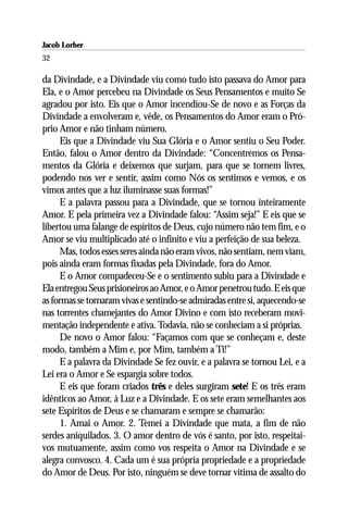 Jacob Lorber
32

da Divindade, e a Divindade viu como tudo isto passava do Amor para
Ela, e o Amor percebeu na Divindade os Seus Pensamentos e muito Se
agradou por isto. Eis que o Amor incendiou-Se de novo e as Forças da
Divindade a envolveram e, vêde, os Pensamentos do Amor eram o Pró-
prio Amor e não tinham número.
     Eis que a Divindade viu Sua Glória e o Amor sentiu o Seu Poder.
Então, falou o Amor dentro da Divindade: “Concentremos os Pensa-
mentos da Glória e deixemos que surjam, para que se tornem livres,
podendo nos ver e sentir, assim como Nós os sentimos e vemos, e os
vimos antes que a luz iluminasse suas formas!”
     E a palavra passou para a Divindade, que se tornou inteiramente
Amor. E pela primeira vez a Divindade falou: “Assim seja!” E eis que se
libertou uma falange de espíritos de Deus, cujo número não tem fim, e o
Amor se viu multiplicado até o infinito e viu a perfeição de sua beleza.
     Mas, todos esses seres ainda não eram vivos, não sentiam, nem viam,
pois ainda eram formas fixadas pela Divindade, fora do Amor.
     E o Amor compadeceu-Se e o sentimento subiu para a Divindade e
Ela entregou Seus prisioneiros ao Amor, e o Amor penetrou tudo. E eis que
as formas se tornaram vivas e sentindo-se admiradas entre si, aquecendo-se
nas torrentes chamejantes do Amor Divino e com isto receberam movi-
mentação independente e ativa. Todavia, não se conheciam a si próprias.
     De novo o Amor falou: “Façamos com que se conheçam e, deste
modo, também a Mim e, por Mim, também a Ti!”
     E a palavra da Divindade Se fez ouvir, e a palavra se tornou Lei, e a
Lei era o Amor e Se espargia sobre todos.
     E eis que foram criados três e deles surgiram sete! E os três eram
idênticos ao Amor, à Luz e a Divindade. E os sete eram semelhantes aos
sete Espíritos de Deus e se chamaram e sempre se chamarão:
     1. Amai o Amor. 2. Temei a Divindade que mata, a fim de não
serdes aniquilados. 3. O amor dentro de vós é santo, por isto, respeitai-
vos mutuamente, assim como vos respeita o Amor na Divindade e se
alegra convosco. 4. Cada um é sua própria propriedade e a propriedade
do Amor de Deus. Por isto, ninguém se deve tornar vítima de assalto do
 