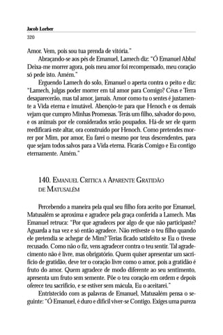 Jacob Lorber
320

Amor. Vem, pois sou tua prenda de vitória.”
     Abraçando-se aos pés de Emanuel, Lamech diz: “Ó Emanuel Abba!
Deixa-me morrer agora, pois meu amor foi recompensado, meu coração
só pede isto. Amém.”
     Erguendo Lamech do solo, Emanuel o aperta contra o peito e diz:
“Lamech, julgas poder morrer em tal amor para Comigo? Céus e Terra
desaparecerão, mas tal amor, jamais. Amor como tu o sentes é justamen-
te a Vida eterna e imutável. Abençôo-te para que Henoch e os demais
vejam que cumpro Minhas Promessas. Terás um filho, salvador do povo,
e os animais por ele considerados serão poupados. Há-de ser ele quem
reedificará este altar, ora construído por Henoch. Como pretendes mor-
rer por Mim, por amor, Eu farei o mesmo por teus descendentes, para
que sejam todos salvos para a Vida eterna. Ficarás Comigo e Eu contigo
eternamente. Amém.”



      140. EMANUEL CRITICA A APARENTE GRATIDÃO
      DE MATUSALÉM


      Percebendo a maneira pela qual seu filho fora aceito por Emanuel,
Matusalém se aproxima e agradece pela graça conferida a Lamech. Mas
Emanuel retruca: “Por que agradeces por algo de que não participaste?
Aguarda a tua vez e só então agradece. Não retiveste o teu filho quando
ele pretendia se achegar de Mim? Terias ficado satisfeito se Eu o tivesse
recusado. Como não o fiz, vens agradecer contra o teu sentir. Tal agrade-
cimento não é livre, mas obrigatório. Quem quiser apresentar um sacri-
fício de gratidão, deve ter o coração livre como o amor, pois a gratidão é
fruto do amor. Quem agradece de modo diferente ao seu sentimento,
apresenta um fruto sem semente. Põe o teu coração em ordem e depois
oferece teu sacrifício, e se estiver sem mácula, Eu o aceitarei.”
      Entristecido com as palavras de Emanuel, Matusalém pensa o se-
guinte: “Ó Emanuel, é duro e difícil viver-se Contigo. Exiges uma pureza
 