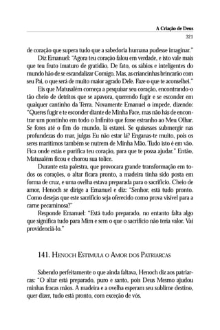 A Criação de Deus
                                                                      321

de coração que supera tudo que a sabedoria humana pudesse imaginar.”
     Diz Emanuel: “Agora teu coração falou em verdade, e isto vale mais
que teu fruto imaturo de gratidão. De fato, os sábios e inteligentes do
mundo hão de se escandalizar Comigo. Mas, as criancinhas brincarão com
seu Pai, o que será de muito maior agrado Dele. Faze o que te aconselhei.”
     Eis que Matusalém começa a pesquisar seu coração, encontrando-o
tão cheio de detritos que se apavora, querendo fugir e se esconder em
qualquer cantinho da Terra. Novamente Emanuel o impede, dizendo:
“Queres fugir e te esconder diante de Minha Face, mas não hás de encon-
trar um pontinho em todo o Infinito que fosse estranho ao Meu Olhar.
Se fores até o fim do mundo, lá estarei. Se quisesses submergir nas
profundezas do mar, julgas Eu não estar lá? Enganas-te muito, pois os
seres marítimos também se nutrem de Minha Mão. Tudo isto é em vão.
Fica onde estás e purifica teu coração, para que te possa ajudar.” Então,
Matusalém ficou e chorou sua tolice.
     Durante esta palestra, que provocara grande transformação em to-
dos os corações, o altar ficara pronto, a madeira tinha sido posta em
forma de cruz, e uma ovelha estava preparada para o sacrifício. Cheio de
amor, Henoch se dirige a Emanuel e diz: “Senhor, está tudo pronto.
Como desejas que este sacrifício seja oferecido como prova visível para a
carne pecaminosa?’’
     Responde Emanuel: “Está tudo preparado, no entanto falta algo
que significa tudo para Mim e sem o que o sacrifício não teria valor. Vai
providenciá-lo.”



    141. HENOCH ESTIMULA O AMOR DOS PATRIARCAS

     Sabendo perfeitamente o que ainda faltava, Henoch diz aos patriar-
cas: “O altar está preparado, puro e santo, pois Deus Mesmo ajudou
minhas fracas mãos. A madeira e a ovelha esperam seu sublime destino,
quer dizer, tudo está pronto, com exceção de vós.
 
