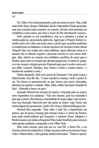 Jacob Lorber
322

      Tu, Adão e Eva estais preparados, pois sois uma só carne. Mas, onde
estão Seth, Enos, Kenan, Mahalalel, Jared e Matusalém? Estão presentes,
mas seus corações estão ausentes; no entanto, deviam estar presentes no
verdadeiro e puro amor, por estar o Amor do Pai visivelmente conosco.
      Seth, quando eu me manifestava, eras tu o primeiro a aceitar as
minhas palavras, procurando aplicá-las. Agora que o Próprio Senhor ca-
minha entre nós e fala com tanto amor a ponto que as pedras poderiam
se transformar em bálsamo e a fauna estremece de excessivo êxtase diante
Daquele Que nos ensina tais coisas sublimes, agora silencias como se o
assunto não te dissesse respeito e procuras entreter-te com novos mila-
gres. Mas, ofertar no coração um verdadeiro sacrifício de amor para o
Senhor, para tanto te tornaste por demais preguiçoso. Levanta-te, prepa-
ra o teu coração e depois procura Emanuel para que te aceite como acei-
tou Adão, Lamech, Abedam, Jura, Busin e Orion e muitos outros – e
finalmente também a mim.”
      Muito assustado, Seth corre junto de Emanuel e Lhe pede Graça e
Misericórdia. Este lhe diz: “Como mandei-te chamar, vieste e podes fi-
car. No futuro só permanecerão os que vierem sem serem chamados,
dizendo em espírito e verdade: Abba, Abba, Abba! Tua Santa Vontade Se
faça! – Entende-o bem e sê puro.”
      Quando Henoch faz menção de repetir a chamada para os outros,
estes respondem em uníssono: “Não nos chames, pois tua chamada é
pior que a morte. Percebemos a imensidade de nossa culpa e não merece-
mos tua chamada. Intercede por nós junto ao Santo, cujo Nome não
somos dignos de pronunciar, e pede-Lhe Graça e Misericórdia para nós.”
      Henoch lhes responde: “Que tolice é esta? Eu, a imperfeição em
pessoa, que há pouco ressurgi pela imensa Graça e o Amor do Senhor,
seria mais misericordioso que Emanuel, o máximo Amor, Meiguice e
Paciência para com todas as fraquezas? Meu maior benefício para convosco
seria apenas maldição comparado a um Olhar Dele.
      Abrí vosso coração, pois não sou eu, mas Ele, o Santo Pai, a vos
chamar através de minha boca. Dirigí-vos para onde se encontram Amor,
Vida e Misericórdia, e não queirais minha intercessão.” Todos se aproxi-
 