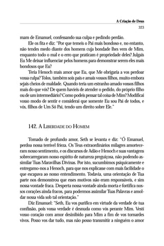 A Criação de Deus
                                                                      323

mam de Emanuel, confessando sua culpa e pedindo perdão.
      Ele os fita e diz: “Por que temeis o Pai mais bondoso e, no entanto,
não tendes medo diante dos homens cuja bondade lhes vem de Mim,
enquanto todo o mal e o erro que praticam é propriedade deles? Julgais
Eu Me deixar influenciar pelos homens para demonstrar serem eles mais
bondosos que Eu?
      Teria Henoch mais amor que Eu, que Me obrigaria a vos perdoar
vossa culpa? Tolos, também sois pais e amais vossos filhos, muito embora
sejais cheios de maldade. Quando teria um estranho amado vossos filhos
mais do que vós? De quem havíeis de atender o pedido, do próprio filho
ou de um intermediário? Como podeis pensar tal coisa de Mim? Modificai
vosso modo de sentir e considerai que somente Eu sou Pai de todos, e
vós, filhos de Um Só Pai, tendo um direito sobre Ele.”



    142. A LIBERDADE DO HOMEM

     Tomado de profundo amor, Seth se levanta e diz: “Ó Emanuel,
perdoa nossa terrível frieza. Os Teus extraordinários milagres amortece-
ram nosso sentimento, e os discursos de Adão e Henoch e suas vantagens
sobrecarregaram nosso espírito de natureza preguiçosa, não podendo as-
similar Tuas Maravilhas Divinas. Por isto, sucumbimos psiquicamente e
entregamo-nos a Henoch, para que nos explicasse com mais facilidade o
que escapava ao nosso entendimento. Todavia, uma orientação de Tua
parte nos demonstrou que esses motivos não eram responsáveis, e sim
nossa vontade fraca. Desperta nossa vontade ainda morta e fortifica nos-
sos corações ainda fracos, para podermos assimilar Tuas Palavras e amol-
dar nossa vida sob tal orientação.”
     Diz Emanuel: “Seth, Eu vos purifico em virtude da verdade de tua
confissão, pois vossa verdade é desnuda como vós perante Mim. Vestí
vosso coração com amor desinibido para Mim a fim de vos tornardes
vivos. Posso vos dar tudo, mas não posso transmitir a ninguém o amor
 