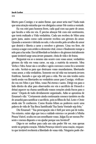Jacob Lorber
324

liberto para Comigo; e se assim fizesse, que amor seria esse? Nada mais
que uma atração estranha que vos obrigaria a amar-Me contra a vontade.
     Eu vos criei para homens livres, cada qual com sua parte de amor,
que faculta a vida em vós. É preciso abraçar-Me com este sentimento,
que tereis realizado a Vida verdadeira. Cada um recebeu de Mim uma
parte justa, assim como cada semente recebeu um gérmen do amor.
Quando a semente é deitada no solo, é ela envolta pelo orvalho do amor
que destrói e liberta a carne a envolver o gérmen. Uma vez livre, ele
começa a sugar com avidez o elemento vital, cresce e finalmente rompe o
solo para a luz solar. Em tal liberdade se fortalece e do gérmen inicialmente
quase invisível surge uma árvore possante, cheia de vida e de frutos.
     Perguntai-vos se o mesmo não ocorre com vosso amor, verdadeiro
gérmen da vida em vossa carne, ou seja, a matéria da semente. Meu
Verbo e Meu Amor são o orvalho e agem convosco como fez a semente
no solo. Aceitai-os para que destruam vosso mundanismo, libertando
vosso amor, a vida verdadeira. Somente em tal vida vos tornareis árvores
frutíferas, fazendo o que seja útil para a vida. Por ora não tendes outra
tarefa senão vos libertardes no verdadeiro amor para Comigo, vivifican-
do-vos em Mim e por Mim, vosso Pai eterno e santo. Dirigí-vos para o
lado direito do altar para observardes em vós o sacrifício de Henoch e
deixai aquecer na chama santificada vossos corações ainda fracos para o
amor.” Depois de tudo devidamente organizado, Adão se aproxima de
Emanuel e diz: “Certamente ainda continuarás conosco também no dia
de amanhã para santificar o sacrifício, pois os filhos do Sul, Leste e Oeste
ainda não Te conhecem. Como ficarão felizes ao poderem ouvir uma
palavra de vida de Tua Boca Santificada! Tua Santa Vontade seja feita.”
     Diz Emanuel: “Tua preocupação não é fútil por seres pai de todos.
No entanto, existe algo que toca a vaidade externa e se prende à Minha
Pessoa Visível, oculta em um semelhante vosso. Julgas Eu ser menos Pre-
sente e menos disposto a vos ajudar porque sou Invisível?
     Digo-te ser melhor para cada um não poder Me ver, mas apenas
sentir no próprio coração. Minha Presença visível é uma coação, enquan-
to que invisível recebereis a liberdade de vossa vida. Ninguém pode che-
 