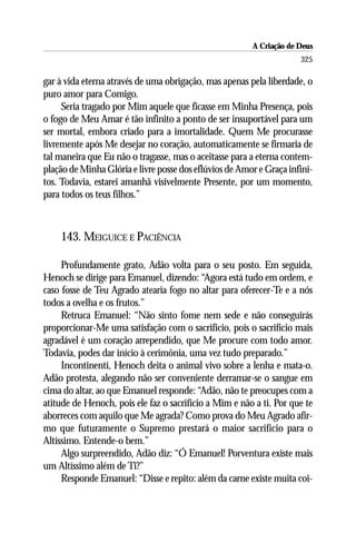 A Criação de Deus
                                                                     325

gar à vida eterna através de uma obrigação, mas apenas pela liberdade, o
puro amor para Comigo.
     Seria tragado por Mim aquele que ficasse em Minha Presença, pois
o fogo de Meu Amar é tão infinito a ponto de ser insuportável para um
ser mortal, embora criado para a imortalidade. Quem Me procurasse
livremente após Me desejar no coração, automaticamente se firmaria de
tal maneira que Eu não o tragasse, mas o aceitasse para a eterna contem-
plação de Minha Glória e livre posse dos eflúvios de Amor e Graça infini-
tos. Todavia, estarei amanhã visivelmente Presente, por um momento,
para todos os teus filhos.”



    143. MEIGUICE E PACIÊNCIA

     Profundamente grato, Adão volta para o seu posto. Em seguida,
Henoch se dirige para Emanuel, dizendo: “Agora está tudo em ordem, e
caso fosse de Teu Agrado atearia fogo no altar para oferecer-Te e a nós
todos a ovelha e os frutos.”
     Retruca Emanuel: “Não sinto fome nem sede e não conseguirás
proporcionar-Me uma satisfação com o sacrifício, pois o sacrifício mais
agradável é um coração arrependido, que Me procure com todo amor.
Todavia, podes dar início à cerimônia, uma vez tudo preparado.”
     Incontinenti, Henoch deita o animal vivo sobre a lenha e mata-o.
Adão protesta, alegando não ser conveniente derramar-se o sangue em
cima do altar, ao que Emanuel responde: “Adão, não te preocupes com a
atitude de Henoch, pois ele faz o sacrifício a Mim e não a ti. Por que te
aborreces com aquilo que Me agrada? Como prova do Meu Agrado afir-
mo que futuramente o Supremo prestará o maior sacrifício para o
Altíssimo. Entende-o bem.”
     Algo surpreendido, Adão diz: ‘‘Ó Emanuel! Porventura existe mais
um Altíssimo além de Ti?”
     Responde Emanuel: “Disse e repito: além da carne existe muita coi-
 