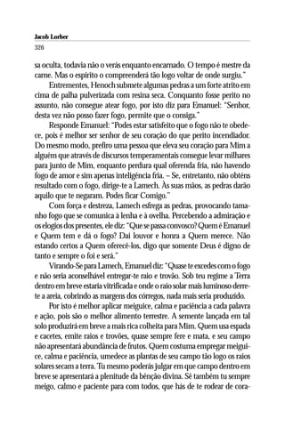 Jacob Lorber
326

sa oculta, todavia não o verás enquanto encarnado. O tempo é mestre da
carne. Mas o espírito o compreenderá tão logo voltar de onde surgiu.”
      Entrementes, Henoch submete algumas pedras a um forte atrito em
cima de palha pulverizada com resina seca. Conquanto fosse perito no
assunto, não consegue atear fogo, por isto diz para Emanuel: “Senhor,
desta vez não posso fazer fogo, permite que o consiga.”
      Responde Emanuel: “Podes estar satisfeito que o fogo não te obede-
ce, pois é melhor ser senhor de seu coração do que perito incendiador.
Do mesmo modo, prefiro uma pessoa que eleva seu coração para Mim a
alguém que através de discursos temperamentais consegue levar milhares
para junto de Mim, enquanto perdura qual oferenda fria, não havendo
fogo de amor e sim apenas inteligência fria. – Se, entretanto, não obténs
resultado com o fogo, dirige-te a Lamech. Às suas mãos, as pedras darão
aquilo que te negaram. Podes ficar Comigo.’’
      Com força e destreza, Lamech esfrega as pedras, provocando tama-
nho fogo que se comunica à lenha e à ovelha. Percebendo a admiração e
os elogios dos presentes, ele diz: “Que se passa convosco? Quem é Emanuel
e Quem tem e dá o fogo? Dai louvor e honra a Quem merece. Não
estando certos a Quem oferecê-los, digo que somente Deus é digno de
tanto e sempre o foi e será.”
      Virando-Se para Lamech, Emanuel diz: “Quase te excedes com o fogo
e não seria aconselhável entregar-te raio e trovão. Sob teu regime a Terra
dentro em breve estaria vitrificada e onde o raio solar mais luminoso derre-
te a areia, cobrindo as margens dos córregos, nada mais seria produzido.
      Por isto é melhor aplicar meiguice, calma e paciência a cada palavra
e ação, pois são o melhor alimento terrestre. A semente lançada em tal
solo produzirá em breve a mais rica colheita para Mim. Quem usa espada
e cacetes, emite raios e trovões, quase sempre fere e mata, e seu campo
não apresentará abundância de frutos. Quem costuma empregar meigui-
ce, calma e paciência, umedece as plantas de seu campo tão logo os raios
solares secam a terra. Tu mesmo poderás julgar em que campo dentro em
breve se apresentará a plenitude da bênção divina. Sê também tu sempre
meigo, calmo e paciente para com todos, que hás de te rodear de cora-
 