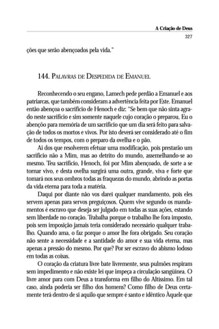 A Criação de Deus
                                                                     327

ções que serão abençoados pela vida.”



    144. PALAVRAS DE DESPEDIDA DE EMANUEL

      Reconhecendo o seu engano, Lamech pede perdão a Emanuel e aos
patriarcas, que também consideram a advertência feita por Este. Emanuel
então abençoa o sacrifício de Henoch e diz: “Se bem que não sinta agra-
do neste sacrifício e sim somente naquele cujo coração o preparou, Eu o
abençôo para memória de um sacrifício que um dia será feito para salva-
ção de todos os mortos e vivos. Por isto deverá ser considerado até o fim
de todos os tempos, com o preparo da ovelha e o pão.
      Ai dos que resolverem efetuar uma modificação, pois prestarão um
sacrifício não a Mim, mas ao detrito do mundo, assemelhando-se ao
mesmo. Teu sacrifício, Henoch, foi por Mim abençoado, de sorte a se
tornar vivo, e desta ovelha surgirá uma outra, grande, viva e forte que
tomará nos seus ombros todas as fraquezas do mundo, abrindo as portas
da vida eterna para toda a matéria.
      Daqui por diante não vos darei qualquer mandamento, pois eles
servem apenas para servos preguiçosos. Quem vive segundo os manda-
mentos é escravo que deseja ser julgado em todas as suas ações, estando
sem liberdade no coração. Trabalha porque o trabalho lhe fora imposto,
pois sem imposição jamais teria considerado necessário qualquer traba-
lho. Quando ama, o faz porque o amor lhe fora obrigado. Seu coração
não sente a necessidade e a santidade do amor e sua vida eterna, mas
apenas a pressão do mesmo. Por que? Por ser escravo do abismo lodoso
em todas as coisas.
      O coração da criatura livre bate livremente, seus pulmões respiram
sem impedimento e não existe lei que impeça a circulação sangüínea. O
livre amor para com Deus a transforma em filho do Altíssimo. Em tal
caso, ainda poderia ser filho dos homens? Como filho de Deus certa-
mente terá dentro de si aquilo que sempre é santo e idêntico Àquele que
 