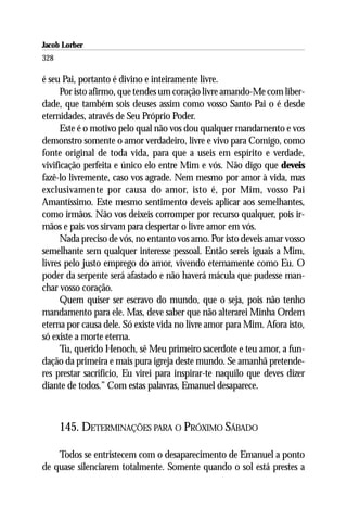Jacob Lorber
328

é seu Pai, portanto é divino e inteiramente livre.
      Por isto afirmo, que tendes um coração livre amando-Me com liber-
dade, que também sois deuses assim como vosso Santo Pai o é desde
eternidades, através de Seu Próprio Poder.
      Este é o motivo pelo qual não vos dou qualquer mandamento e vos
demonstro somente o amor verdadeiro, livre e vivo para Comigo, como
fonte original de toda vida, para que a useis em espírito e verdade,
vivificação perfeita e único elo entre Mim e vós. Não digo que deveis
fazê-lo livremente, caso vos agrade. Nem mesmo por amor à vida, mas
exclusivamente por causa do amor, isto é, por Mim, vosso Pai
Amantíssimo. Este mesmo sentimento deveis aplicar aos semelhantes,
como irmãos. Não vos deixeis corromper por recurso qualquer, pois ir-
mãos e pais vos sirvam para despertar o livre amor em vós.
      Nada preciso de vós, no entanto vos amo. Por isto deveis amar vosso
semelhante sem qualquer interesse pessoal. Então sereis iguais a Mim,
livres pelo justo emprego do amor, vivendo eternamente como Eu. O
poder da serpente será afastado e não haverá mácula que pudesse man-
char vosso coração.
      Quem quiser ser escravo do mundo, que o seja, pois não tenho
mandamento para ele. Mas, deve saber que não alterarei Minha Ordem
eterna por causa dele. Só existe vida no livre amor para Mim. Afora isto,
só existe a morte eterna.
      Tu, querido Henoch, sê Meu primeiro sacerdote e teu amor, a fun-
dação da primeira e mais pura igreja deste mundo. Se amanhã pretende-
res prestar sacrifício, Eu virei para inspirar-te naquilo que deves dizer
diante de todos.” Com estas palavras, Emanuel desaparece.



      145. DETERMINAÇÕES PARA O PRÓXIMO SÁBADO

    Todos se entristecem com o desaparecimento de Emanuel a ponto
de quase silenciarem totalmente. Somente quando o sol está prestes a
 