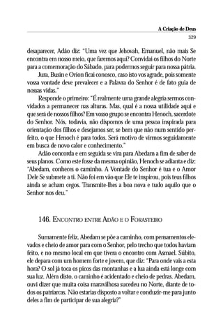 A Criação de Deus
                                                                      329

desaparecer, Adão diz: “Uma vez que Jehovah, Emanuel, não mais Se
encontra em nosso meio, que faremos aqui? Convidai os filhos do Norte
para a comemoração do Sábado, para podermos seguir para nossa pátria.
     Jura, Busin e Orion ficai conosco, caso isto vos agrade, pois somente
vossa vontade deve prevalecer e a Palavra do Senhor é de fato guia de
nossas vidas.”
     Responde o primeiro: “É realmente uma grande alegria sermos con-
vidados a permanecer nas alturas. Mas, qual é a nossa utilidade aqui e
que será de nossos filhos? Em vosso grupo se encontra Henoch, sacerdote
do Senhor. Nós, todavia, não dispomos de uma pessoa inspirada para
orientação dos filhos e desejamos ser, se bem que não num sentido per-
feito, o que Henoch é para todos. Será motivo de virmos seguidamente
em busca de novo calor e conhecimento.”
     Adão concorda e em seguida se vira para Abedam a fim de saber de
seus planos. Como este fosse da mesma opinião, Henoch se adianta e diz:
“Abedam, conheces o caminho. A Vontade do Senhor é tua e o Amor
Dele Se submete a ti. Não foi em vão que Ele te inspirou, pois teus filhos
ainda se acham cegos. Transmite-lhes a boa nova e tudo aquilo que o
Senhor nos deu.”



    146. ENCONTRO ENTRE ADÃO E O FORASTEIRO

     Sumamente feliz, Abedam se põe a caminho, com pensamentos ele-
vados e cheio de amor para com o Senhor, pelo trecho que todos haviam
feito, e no mesmo local em que tivera o encontro com Asmael. Súbito,
ele depara com um homem forte e jovem, que diz: “Para onde vais a esta
hora? O sol já toca os picos das montanhas e a lua ainda está longe com
sua luz. Além disto, o caminho é acidentado e cheio de pedras. Abedam,
ouvi dizer que muita coisa maravilhosa sucedeu no Norte, diante de to-
dos os patriarcas. Não estarias disposto a voltar e conduzir-me para junto
deles a fim de participar de sua alegria?”
 