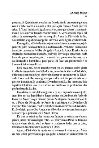 A Criação de Deus
                                                                        33

próximo. 5. Que ninguém oculte sua face diante do outro para que não
venha a saber como é o amor, e sim que sejais como o Amor que vos
criou. 6. Vosso íntimo seja igual ao exterior, para que não surja um senti-
mento falso em vós, fazendo-vos sucumbir. 7. Vosso exterior seja o fiel
reflexo de vosso espelho interno, no qual o Amor da Divindade Se fita;
do contrário se quebrará o espelho interno e vossa figura será horrenda.
     Em seguida, a Divindade trovejou aos infratores um tremendo jul-
gamento pelos espaços infinitos, e a adoração da Divindade, no máximo
temor, foi ordenada e foi-lhes obrigado o Amor do Amor. E assim foram
externados na máxima liberdade, podendo fazer o que quisessem, nada
havendo que os impedisse, até o momento em que se reconhecessem em
sua liberdade e humildade, para que a Lei fosse sua propriedade e os
tornasse inteiramente livres.
     Uma vez a sós, eles se reconheceram em seu imenso poder, glória
irradiante e majestade, e o chefe dos três, semelhante à luz da Divindade,
inflamou-se em seu desejo, querendo apossar-se inteiramente da Divin-
dade. Com ele inflamou-se grande parte dos espíritos por ele criados; e
por eles incendiou-Se também a Divindade em Sua Ira junto aos dois
espíritos inferiores dos três e atirou os maldosos na profundeza das
profundezas de Sua Ira.
     E os dois e os que deles surgiram, e os sete, cujo número era justo,
eram fiéis em sua humildade e foram aceitos nos Âmbitos do Poder de
Deus; e o Amor viu que estavam puros e Se alegrou em sua perfeição. E
vê, o Poder da Divindade no Amor Se manifestou, e a Divindade Se
movimentou, e os seres criados perceberam o movimento da Divindade.
Ela Se dirigiu para o Seu Amor, e os olhos dos seres foram abertos, po-
dendo ver pela primeira vez o Amor Eterno.
     Eis que os exércitos das numerosas falanges se extasiaram e houve
grande júbilo e imensa alegria entre eles, pois viram o Poder de Deus no
Amor e viram dentro de si o Amor e também o Poder que os criou,
reconheceram a si mesmos, o Amor e a Deus.
     Agora, a Divindade Se movimentou e os seres A temeram, e o Amor
viu seu temor, percebendo que era justo; o temor se transformou em
 