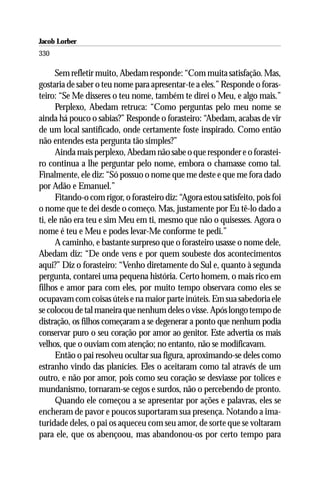 Jacob Lorber
330

      Sem refletir muito, Abedam responde: “Com muita satisfação. Mas,
gostaria de saber o teu nome para apresentar-te a eles.” Responde o foras-
teiro: “Se Me disseres o teu nome, também te direi o Meu, e algo mais.”
      Perplexo, Abedam retruca: “Como perguntas pelo meu nome se
ainda há pouco o sabias?” Responde o forasteiro: “Abedam, acabas de vir
de um local santificado, onde certamente foste inspirado. Como então
não entendes esta pergunta tão simples?”
      Ainda mais perplexo, Abedam não sabe o que responder e o forastei-
ro continua a lhe perguntar pelo nome, embora o chamasse como tal.
Finalmente, ele diz: “Só possuo o nome que me deste e que me fora dado
por Adão e Emanuel.”
      Fitando-o com rigor, o forasteiro diz: “Agora estou satisfeito, pois foi
o nome que te dei desde o começo. Mas, justamente por Eu tê-lo dado a
ti, ele não era teu e sim Meu em ti, mesmo que não o quisesses. Agora o
nome é teu e Meu e podes levar-Me conforme te pedi.”
      A caminho, e bastante surpreso que o forasteiro usasse o nome dele,
Abedam diz: “De onde vens e por quem soubeste dos acontecimentos
aqui?” Diz o forasteiro: “Venho diretamente do Sul e, quanto à segunda
pergunta, contarei uma pequena história. Certo homem, o mais rico em
filhos e amor para com eles, por muito tempo observara como eles se
ocupavam com coisas úteis e na maior parte inúteis. Em sua sabedoria ele
se colocou de tal maneira que nenhum deles o visse. Após longo tempo de
distração, os filhos começaram a se degenerar a ponto que nenhum podia
conservar puro o seu coração por amor ao genitor. Este advertia os mais
velhos, que o ouviam com atenção; no entanto, não se modificavam.
      Então o pai resolveu ocultar sua figura, aproximando-se deles como
estranho vindo das planícies. Eles o aceitaram como tal através de um
outro, e não por amor, pois como seu coração se desviasse por tolices e
mundanismo, tornaram-se cegos e surdos, não o percebendo de pronto.
      Quando ele começou a se apresentar por ações e palavras, eles se
encheram de pavor e poucos suportaram sua presença. Notando a ima-
turidade deles, o pai os aqueceu com seu amor, de sorte que se voltaram
para ele, que os abençoou, mas abandonou-os por certo tempo para
 