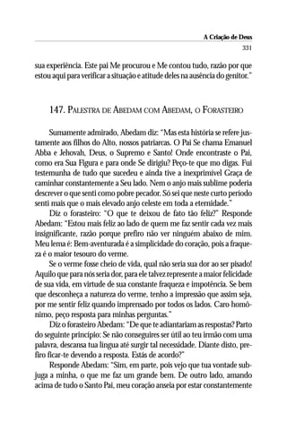 A Criação de Deus
                                                                         331

sua experiência. Este pai Me procurou e Me contou tudo, razão por que
estou aqui para verificar a situação e atitude deles na ausência do genitor.”



     147. PALESTRA DE ABEDAM COM ABEDAM, O FORASTEIRO

      Sumamente admirado, Abedam diz: “Mas esta história se refere jus-
tamente aos filhos do Alto, nossos patriarcas. O Pai Se chama Emanuel
Abba e Jehovah, Deus, o Supremo e Santo! Onde encontraste o Pai,
como era Sua Figura e para onde Se dirigiu? Peço-te que mo digas. Fui
testemunha de tudo que sucedeu e ainda tive a inexprimível Graça de
caminhar constantemente a Seu lado. Nem o anjo mais sublime poderia
descrever o que senti como pobre pecador. Só sei que neste curto período
senti mais que o mais elevado anjo celeste em toda a eternidade.”
      Diz o forasteiro: “O que te deixou de fato tão feliz?” Responde
Abedam: “Estou mais feliz ao lado de quem me faz sentir cada vez mais
insignificante, razão porque prefiro não ver ninguém abaixo de mim.
Meu lema é: Bem-aventurada é a simplicidade do coração, pois a fraque-
za é o maior tesouro do verme.
      Se o verme fosse cheio de vida, qual não seria sua dor ao ser pisado!
Aquilo que para nós seria dor, para ele talvez represente a maior felicidade
de sua vida, em virtude de sua constante fraqueza e impotência. Se bem
que desconheça a natureza do verme, tenho a impressão que assim seja,
por me sentir feliz quando imprensado por todos os lados. Caro homô-
nimo, peço resposta para minhas perguntas.”
      Diz o forasteiro Abedam: “De que te adiantariam as respostas? Parto
do seguinte princípio: Se não conseguires ser útil ao teu irmão com uma
palavra, descansa tua língua até surgir tal necessidade. Diante disto, pre-
firo ficar-te devendo a resposta. Estás de acordo?”
      Responde Abedam: “Sim, em parte, pois vejo que tua vontade sub-
juga a minha, o que me faz um grande bem. De outro lado, amando
acima de tudo o Santo Pai, meu coração anseia por estar constantemente
 