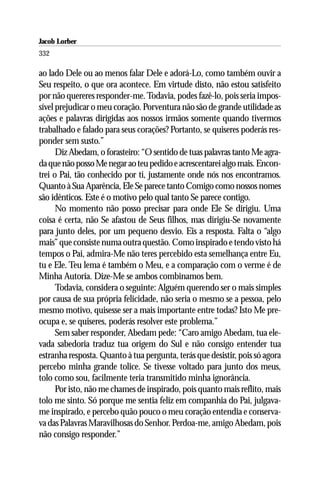 Jacob Lorber
332

ao lado Dele ou ao menos falar Dele e adorá-Lo, como também ouvir a
Seu respeito, o que ora acontece. Em virtude disto, não estou satisfeito
por não quereres responder-me. Todavia, podes fazê-lo, pois seria impos-
sível prejudicar o meu coração. Porventura não são de grande utilidade as
ações e palavras dirigidas aos nossos irmãos somente quando tivermos
trabalhado e falado para seus corações? Portanto, se quiseres poderás res-
ponder sem susto.”
      Diz Abedam, o forasteiro: “O sentido de tuas palavras tanto Me agra-
da que não posso Me negar ao teu pedido e acrescentarei algo mais. Encon-
trei o Pai, tão conhecido por ti, justamente onde nós nos encontramos.
Quanto à Sua Aparência, Ele Se parece tanto Comigo como nossos nomes
são idênticos. Este é o motivo pelo qual tanto Se parece contigo.
      No momento não posso precisar para onde Ele Se dirigiu. Uma
coisa é certa, não Se afastou de Seus filhos, mas dirigiu-Se novamente
para junto deles, por um pequeno desvio. Eis a resposta. Falta o “algo
mais” que consiste numa outra questão. Como inspirado e tendo visto há
tempos o Pai, admira-Me não teres percebido esta semelhança entre Eu,
tu e Ele. Teu lema é também o Meu, e a comparação com o verme é de
Minha Autoria. Dize-Me se ambos combinamos bem.
      Todavia, considera o seguinte: Alguém querendo ser o mais simples
por causa de sua própria felicidade, não seria o mesmo se a pessoa, pelo
mesmo motivo, quisesse ser a mais importante entre todas? Isto Me pre-
ocupa e, se quiseres, poderás resolver este problema.”
      Sem saber responder, Abedam pede: “Caro amigo Abedam, tua ele-
vada sabedoria traduz tua origem do Sul e não consigo entender tua
estranha resposta. Quanto à tua pergunta, terás que desistir, pois só agora
percebo minha grande tolice. Se tivesse voltado para junto dos meus,
tolo como sou, facilmente teria transmitido minha ignorância.
      Por isto, não me chames de inspirado, pois quanto mais reflito, mais
tolo me sinto. Só porque me sentia feliz em companhia do Pai, julgava-
me inspirado, e percebo quão pouco o meu coração entendia e conserva-
va das Palavras Maravilhosas do Senhor. Perdoa-me, amigo Abedam, pois
não consigo responder.”
 