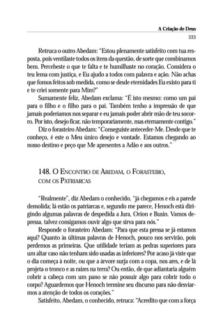 A Criação de Deus
                                                                      333

      Retruca o outro Abedam: “Estou plenamente satisfeito com tua res-
posta, pois ventilaste todos os itens da questão, de sorte que combinamos
bem. Percebeste o que te falta e te humilhaste no coração. Considera o
teu lema com justiça, e Eu ajudo a todos com palavra e ação. Não achas
que fomos feitos sob medida, como se desde eternidades Eu existo para ti
e te criei somente para Mim?”
      Sumamente feliz, Abedam exclama: “É isto mesmo: como um pai
para o filho e o filho para o pai. Também tenho a impressão de que
jamais poderíamos nos separar e eu jamais poder abrir mão de teu socor-
ro. Por isto, desejo ficar, não temporariamente, mas eternamente contigo.”
      Diz o forasteiro Abedam: “Conseguiste anteceder-Me. Desde que te
conheço, é este o Meu único desejo e vontade. Estamos chegando ao
nosso destino e peço que Me apresentes a Adão e aos outros.”



    148. O ENCONTRO DE ABEDAM, O FORASTEIRO,
    COM OS PATRIARCAS


     “Realmente”, diz Abedam o conhecido, “já chegamos e eis a parede
demolida; lá estão os patriarcas e, segundo me parece, Henoch está diri-
gindo algumas palavras de despedida a Jura, Orion e Busin. Vamos de-
pressa, talvez consigamos ouvir algo que sirva para nós.”
     Responde o forasteiro Abedam: “Para que esta pressa se já estamos
aqui? Quanto às últimas palavras de Henoch, pouco nos servirão, pois
perdemos as primeiras. Que utilidade teriam as pedras superiores para
um altar caso não tenham sido usadas as inferiores? Por acaso já viste que
o dia começa à noite, ou que a árvore surja com a copa, nos ares, e de lá
projeta o tronco e as raízes na terra? Ou então, de que adiantaria alguém
cobrir a cabeça com um pano se não possuir algo para cobrir todo o
corpo? Aguardemos que Henoch termine seu discurso para não desviar-
mos a atenção de todos os corações.”
     Satisfeito, Abedam, o conhecido, retruca: “Acredito que com a força
 