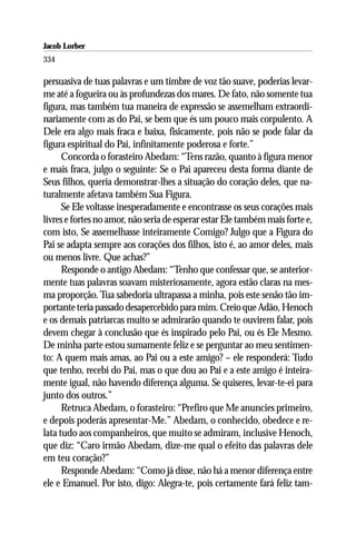 Jacob Lorber
334

persuasiva de tuas palavras e um timbre de voz tão suave, poderias levar-
me até a fogueira ou às profundezas dos mares. De fato, não somente tua
figura, mas também tua maneira de expressão se assemelham extraordi-
nariamente com as do Pai, se bem que és um pouco mais corpulento. A
Dele era algo mais fraca e baixa, fisicamente, pois não se pode falar da
figura espiritual do Pai, infinitamente poderosa e forte.”
      Concorda o forasteiro Abedam: “Tens razão, quanto à figura menor
e mais fraca, julgo o seguinte: Se o Pai apareceu desta forma diante de
Seus filhos, queria demonstrar-lhes a situação do coração deles, que na-
turalmente afetava também Sua Figura.
      Se Ele voltasse inesperadamente e encontrasse os seus corações mais
livres e fortes no amor, não seria de esperar estar Ele também mais forte e,
com isto, Se assemelhasse inteiramente Comigo? Julgo que a Figura do
Pai se adapta sempre aos corações dos filhos, isto é, ao amor deles, mais
ou menos livre. Que achas?”
      Responde o antigo Abedam: “Tenho que confessar que, se anterior-
mente tuas palavras soavam misteriosamente, agora estão claras na mes-
ma proporção. Tua sabedoria ultrapassa a minha, pois este senão tão im-
portante teria passado desapercebido para mim. Creio que Adão, Henoch
e os demais patriarcas muito se admirarão quando te ouvirem falar, pois
devem chegar à conclusão que és inspirado pelo Pai, ou és Ele Mesmo.
De minha parte estou sumamente feliz e se perguntar ao meu sentimen-
to: A quem mais amas, ao Pai ou a este amigo? – ele responderá: Tudo
que tenho, recebi do Pai, mas o que dou ao Pai e a este amigo é inteira-
mente igual, não havendo diferença alguma. Se quiseres, levar-te-ei para
junto dos outros.”
      Retruca Abedam, o forasteiro: “Prefiro que Me anuncies primeiro,
e depois poderás apresentar-Me.” Abedam, o conhecido, obedece e re-
lata tudo aos companheiros, que muito se admiram, inclusive Henoch,
que diz: “Caro irmão Abedam, dize-me qual o efeito das palavras dele
em teu coração?”
      Responde Abedam: “Como já disse, não há a menor diferença entre
ele e Emanuel. Por isto, digo: Alegra-te, pois certamente fará feliz tam-
 