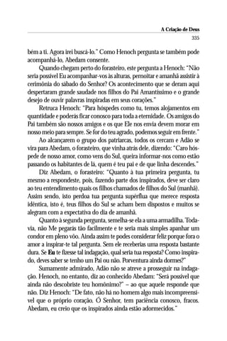 A Criação de Deus
                                                                        335

bém a ti. Agora irei buscá-lo.” Como Henoch pergunta se também pode
acompanhá-lo, Abedam consente.
      Quando chegam perto do forasteiro, este pergunta a Henoch: “Não
seria possível Eu acompanhar-vos às alturas, pernoitar e amanhã assistir à
cerimônia do sábado do Senhor? Os acontecimento que se deram aqui
despertaram grande saudade nos filhos do Pai Amantíssimo e o grande
desejo de ouvir palavras inspiradas em seus corações.”
      Retruca Henoch: “Para hóspedes como tu, temos alojamentos em
quantidade e poderás ficar conosco para toda a eternidade. Os amigos do
Pai também são nossos amigos e os que Ele nos envia devem morar em
nosso meio para sempre. Se for do teu agrado, podemos seguir em frente.”
      Ao alcançarem o grupo dos patriarcas, todos os cercam e Adão se
vira para Abedam, o forasteiro, que vinha atrás dele, dizendo: “Caro hós-
pede de nosso amor, como vens do Sul, queira informar-nos como estão
passando os habitantes de lá, quem é teu pai e de que linha descendes.”
      Diz Abedam, o forasteiro: “Quanto à tua primeira pergunta, tu
mesmo a respondeste, pois, fazendo parte dos inspirados, deve ser claro
ao teu entendimento quais os filhos chamados de filhos do Sul (manhã).
Assim sendo, isto perdoa tua pergunta supérflua que merece resposta
idêntica, isto é, teus filhos do Sul se acham bem dispostos e muitos se
alegram com a expectativa do dia de amanhã.
      Quanto à segunda pergunta, semelha-se ela a uma armadilha. Toda-
via, não Me pegarás tão facilmente e te seria mais simples apanhar um
condor em pleno vôo. Ainda assim te podes considerar feliz porque fora o
amor a inspirar-te tal pergunta. Sem ele receberias uma resposta bastante
dura. Se Eu te fizesse tal indagação, qual seria tua resposta? Como inspira-
do, deves saber se tenho um Pai ou não. Porventura ainda dormes?”
      Sumamente admirado, Adão não se atreve a prosseguir na indaga-
ção. Henoch, no entanto, diz ao conhecido Abedam: “Será possível que
ainda não descobriste teu homônimo?” – ao que aquele responde que
não. Diz Henoch: “De fato, não há no homem algo mais incompreensí-
vel que o próprio coração. Ó Senhor, tem paciência conosco, fracos.
Abedam, eu creio que os inspirados ainda estão adormecidos.”
 