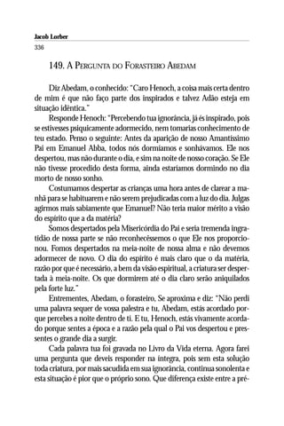 Jacob Lorber
336

      149. A PERGUNTA DO FORASTEIRO ABEDAM

      Diz Abedam, o conhecido: “Caro Henoch, a coisa mais certa dentro
de mim é que não faço parte dos inspirados e talvez Adão esteja em
situação idêntica.”
      Responde Henoch: “Percebendo tua ignorância, já és inspirado, pois
se estivesses psiquicamente adormecido, nem tomarias conhecimento de
teu estado. Penso o seguinte: Antes da aparição de nosso Amantíssimo
Pai em Emanuel Abba, todos nós dormíamos e sonhávamos. Ele nos
despertou, mas não durante o dia, e sim na noite de nosso coração. Se Ele
não tivesse procedido desta forma, ainda estaríamos dormindo no dia
morto de nosso sonho.
      Costumamos despertar as crianças uma hora antes de clarear a ma-
nhã para se habituarem e não serem prejudicadas com a luz do dia. Julgas
agirmos mais sabiamente que Emanuel? Não teria maior mérito a visão
do espírito que a da matéria?
      Somos despertados pela Misericórdia do Pai e seria tremenda ingra-
tidão de nossa parte se não reconhecêssemos o que Ele nos proporcio-
nou. Fomos despertados na meia-noite de nossa alma e não devemos
adormecer de novo. O dia do espírito é mais claro que o da matéria,
razão por que é necessário, a bem da visão espiritual, a criatura ser desper-
tada à meia-noite. Os que dormirem até o dia claro serão aniquilados
pela forte luz.”
      Entrementes, Abedam, o forasteiro, Se aproxima e diz: “Não perdi
uma palavra sequer de vossa palestra e tu, Abedam, estás acordado por-
que percebes a noite dentro de ti. E tu, Henoch, estás vivamente acorda-
do porque sentes a época e a razão pela qual o Pai vos despertou e pres-
sentes o grande dia a surgir.
      Cada palavra tua foi gravada no Livro da Vida eterna. Agora farei
uma pergunta que deveis responder na íntegra, pois sem esta solução
toda criatura, por mais sacudida em sua ignorância, continua sonolenta e
esta situação é pior que o próprio sono. Que diferença existe entre a pré-
 