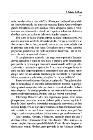 A Criação de Deus
                                                                       337

noite, a meia-noite e a pós-noite? Tal diferença se baseia na Ordem divi-
na, mas o adormecido não a percebe enquanto dorme. Quando chega o
grande despertador, ele abre os olhos, mas se vira para a parede e conti-
nua a dormir e sonhar até o raiar do sol. Depois de se levantar, ele teme a
claridade e procura ocultar-se debaixo da sombra compacta.
      Um outro de fato se levanta, esfrega os olhos e estica o corpo. No
entanto, continua sonolento até o raiar do dia, começa a cambalear e se
aborrece sem saber da hora, pensando apenas no bom sono; todavia, não
se preocupa com o dia que nasce. Convidado para se vestir, continua
preguiçoso, preferindo a pré-noite ao próximo dia de vida. Para tal pes-
soa o dia nada de agradável oferecerá.
      O completamente acordado já se alegra com o primeiro despertar
da vida verdadeira e louva na meia-noite o grande e santo Despertador,
pois percebe de pronto a que horas anda, reconhecendo a diferença entre
a pré-noite, a meia-noite e a pós-noite. A cada respiração aguarda o pró-
ximo dia, cujo despontar preenche o seu espírito com uma alegria maior
do que todos os Céus visíveis. Percebeis quão importante é a resposta de
Minha pergunta e vos dei esta explicação a fim de vos facilitá-la.”
      Responde imediatamente Abedam, o conhecido: “Tuas palavras abri-
ram os meus olhos e sei que estou verdadeiramente desperto e o porquê.
Mas, quanto à tua questão, sinto que não serei eu o solucionador. Embora
esteja desperto, não consigo perceber se neste estado talvez me encontre
numa sonolência incômoda. Por isto, terás que resolver o problema.”
      Interrompe Henoch: “Meu caro, segundo me parece, nosso irmão
já respondeu a pergunta e cabe-nos pô-la em prática. Penso o seguinte: A
boca de Quem a proferiu deixou fluir uma grande benevolência de Seu
coração. Esteja certo de que este inquiridor, em Sua infinita Sabedoria,
não necessita de nos examinar ou pesquisar nosso átomo solar, pois Sua
Alegria consiste em proporcionar dádivas imensas que se acham ocultas.”
      Neste instante, Abedam, o forasteiro, suspende ambos do solo e
depois os coloca cuidadosamente no chão, dizendo: “Meus amados, em
vossos corações reina uma grande fidelidade. Em ti, Henoch, luz provin-
da do amor, e em ti, Abedam, amor provindo da luz. Ambas as virtudes
 
