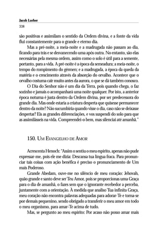Jacob Lorber
338

são positivas e assimilam o sentido da Ordem divina, e a fonte da vida
flui constantemente para o grande e eterno dia.
      Mas a pré-noite, a meia-noite e a madrugada não passam ao dia,
ficando para trás e se desvanecendo uma após outra. No entanto, são elas
necessárias pela mesma ordem, assim como o solo é útil para a semente,
portanto, para a vida. A pré-noite é a época da semeadura; a meia-noite, o
tempo do rompimento do gérmen; e a madrugada, a época da queda da
matéria e o crescimento através da absorção do orvalho. Acontece que o
orvalho costuma cair muito antes da aurora, o que se dá também conosco.
      O Dia do Senhor não é um dia da Terra, pois quando chega, o faz
sozinho e jamais o acompanhará uma noite qualquer. Por isto, a anterior
época noturna é justa dentro da Ordem divina, por ser predecessora do
grande dia. Mas onde estaria a criatura desperta que quisesse permanecer
dentro da noite? Não sucumbiria quando visse o dia, caso não se deixasse
despertar? Eis as grandes diferenciações, e vos suspendi do solo para que
as assimilásseis na vida. Compreendei-o bem, mas silenciai até amanhã.”



      150. UM EVANGELHO DE AMOR

     Acrescenta Henoch: “Assim o sentiu o meu espírito, apenas não pude
expressar-me, pois ele me dizia: Descansa tua língua fraca. Para pronun-
ciar tais coisas com ação benéfica é preciso o pronunciamento de Um
mais Poderoso.
     Grande Abedam, ouve-me no silêncio de meu coração: Jehovah,
quão grande e santo deve ser Teu Amor, pois se proporcionas uma Graça
para o dia de amanhã, o fazes sem que o ignorante recebedor a perceba,
juntamente com a orientação. À medida que analiso Tua infinita Graça,
meu coração não encontra palavras adequadas para adorar-Te e torna-se
por demais pequenino, sendo obrigado a transferir o meu amor em todo
o meu organismo, para amar-Te acima de tudo.
     Mas, se pergunto ao meu espírito: Por acaso não posso amar mais
 