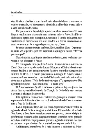 Jacob Lorber
34

obediência, a obediência era a humildade, a humildade era o seu amor, e
o amor era sua lei, e a lei sua eterna liberdade, e a liberdade era sua vida e
a vida sua felicidade eterna.
     Eis que o Amor lhes dirigiu a palavra e eles a entenderam! E suas
línguas se soltaram e pronunciaram a primeira palavra: Amor. E a Divin-
dade sentiu agrado com o seu pronunciamento. E tocada pelo Amor, este
sentimento se desenvolveu nos seres criados, e a forma transformou-se
num som e o som foi a segunda palavra, ou seja, Deus.
     Só então os seres estavam perfeitos. E o Amor lhes falou: “O primei-
ro entre vós se perdeu, por isto assumirei o seu lugar e estarei entre vós
para sempre!”
     Neste instante, suas línguas se soltaram de novo, seus joelhos se cur-
varam e eles adoraram o Amor.
     Vê, em seguida, tudo que fez o Amor e Deus no Amor, e o Amor em
Deus! O Amor compadeceu-Se dos perdidos, mas a Divindade estreme-
ceu em Sua Ira, e um imenso trovão se fez ouvir em todos os espaços do
Infinito de Deus. E o trovão penetrou até o âmago do Amor eterno e
somente o Amor entendeu o trovão da Divindade, e o trovão se transfor-
mou nestas palavras: “Todo Poder será entregue a Ti; age segundo o Teu
agrado; pronuncia: – ‘Que assim seja!’ – e assim será!”
     O Amor comoveu-Se até o íntimo e a primeira lágrima jorrou do
Amor Eterno, e esta lágrima veio do Coração da Divindade e se chamou
e sempre se chamará Misericórdia.
     Esta lágrima se transformou em imensas águas que se atiraram pelos
espaços do Infinito e também nas profundezas da Ira de Deus e amaina-
ram o fogo da Ira Divina.
     E vê, o Espírito de Deus, em Sua Força, soprava suavemente sobre as
águas da Misericórdia, e as águas se dividiram. E Deus falou através de
Seu Amor, e Seu Amor transformou-se em palavra, que se dirigiu às
profundezas e pairava sobre as águas que foram separadas como gotas de
orvalho e divididas em pequenas e grandes, segundo o número dos que
se perderam – que não tem fim – em todos os espaços do Infinito.
     A última gota que sobrou foi o mais íntimo e o intrínseco da Mise-
 
