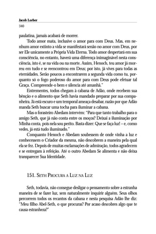 Jacob Lorber
340

paulatina, jamais acabará de morrer.
      Todo amor mata, inclusive o amor para com Deus. Mas, em ne-
nhum amor extinto a vida se manifestará senão no amor com Deus, por
ser Ele unicamente a Própria Vida Eterna. Todo amor despertará em sua
consciência, no entanto, haverá uma diferença inimaginável nesta cons-
ciência, isto é, se na vida ou na morte. Assim, Henoch, teu amor já mor-
reu em tudo e se reencontrou em Deus; por isto, já vives para todas as
eternidades. Serão poucos a encontrarem a segunda vida como tu, por-
quanto só o fogo poderoso do amor para com Deus pode efetuar tal
Graça. Compreende-o bem e silencia até amanhã.”
      Entrementes, todos chegam à cabana de Adão, onde recebem sua
bênção e o alimento que Seth havia mandado preparar por sua compa-
nheira. Já está escuro e um temporal ameaça desabar, razão por que Adão
manda Seth buscar uma tocha para iluminar a cabana.
      Mas o forasteiro Abedam intervém: “Para que tanto trabalho para o
amigo Seth, que já não conta entre os moços? Deixai a iluminação por
Minha conta, pois nela sou perito. Basta dizer: Que se faça luz! – e, como
vedes, já está tudo iluminado.”
      Conquanto Henoch e Abedam soubessem de onde vinha a luz e
conhecessem o Criador da mesma, não descobrem a maneira pela qual
ela se fez. Depois de muitas exclamações de admiração, todos agradecem
e se entregam à refeição. Até o outro Abedam Se alimenta e não deixa
transparecer Sua Identidade.



      151. SETH PROCURA A LUZ NA LUZ

    Seth, todavia, não consegue desligar o pensamento sobre a estranha
maneira de se fazer luz, sem naturalmente inquirir alguém. Seus olhos
percorrem todos os recantos da cabana e nesta pesquisa Adão lhe diz:
“Meu filho Abel-Seth, o que procuras? Por acaso descobres algo que te
causa estranheza?”
 