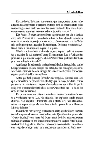 A Criação de Deus
                                                                        341

      Responde ele: “Meu pai, por estranho que pareça, estou procurando
a luz na luz. Se bem que o temporal se dirige para cá, os raios ainda estão
muito longe e não poderiam criar tamanha claridade. E se assim fosse,
certamente se notaria uma sombra dos objetos iluminados.”
      Diz Adão: “É assaz surpreendente que procuras em vão o artista
entre nós. Procura-O e terás achado a Luz na luz. Quando descobres
uma pedra luminosa, conjeturas no íntimo: De onde vem sua luz? Mas
não podes perguntar a respeito de sua origem. O grande e poderoso Ar-
tista é Santo e não responde a quem é impuro.
      Vês dia e noite as luzes mais variadas; mas a quem poderias pergun-
tar a respeito de sua natureza? Aqui Se encontram Luz e Artista e tu
procuras o que se acha tão perto de nós? Porventura pretendes também
procurar o dia durante o dia?”
      As palavras de Adão estão cheias de verdades luminosas. Mas, como
Seth procurasse o que seu coração não entendia, não consegue perceber o
sentido das mesmas. Resolve indagar diretamente de Abedam como con-
seguira produzir tal luz maravilhosa.
      Antes que Seth pudesse formular sua pergunta, Abedam diz: “Sei
que tens vontade de produzir luz e te digo que tal não é tão difícil como
pensas e o recurso é muito simples. Como deves ter percebido, foi preci-
so apenas o pronunciamento cheio de fé: Que se faça luz! – e ela se fez
onde reinava a escuridão.
      Eis todo o segredo e o futuro te ensinará que encontraste realmen-
te a verdadeira luz na Luz. No entanto, tua expressão ainda traduz
dúvidas. Não basta Eu te transmitir toda a Minha Arte? Vai à tua caba-
na escura, repete o que Me viste fazer e terás a prova da veracidade de
Minhas Palavras.”
      Incontinenti Seth se dirige à sua cabana, onde seus familiares estavam
reunidos, apavorados com o temporal em vista. Quando entra, pronuncia:
“Que se faça luz!” – e a luz se fez! Diante disto, Seth fica estarrecido com
todos os seus filhos. Só aos poucos consegue acalmá-los para voltar à caba-
na de Adão. Lá agradece a Abedam pela concessão de arte tão maravilhosa
e em seguida começa a externar as reações que o prendem ao fenômeno.
 