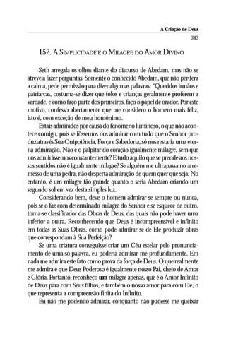 A Criação de Deus
                                                                      343

    152. A SIMPLICIDADE E O MILAGRE DO AMOR DIVINO

      Seth arregala os olhos diante do discurso de Abedam, mas não se
atreve a fazer perguntas. Somente o conhecido Abedam, que não perdera
a calma, pede permissão para dizer algumas palavras: “Queridos irmãos e
patriarcas, costuma-se dizer que tolos e crianças geralmente proferem a
verdade, e como faço parte dos primeiros, faço o papel de orador. Por este
motivo, confesso abertamente que me considero o homem mais feliz,
isto é, com exceção de meu homônimo.
      Estais admirados por causa do fenômeno luminoso, o que não acon-
tece comigo, pois se fôssemos nos admirar com tudo que o Senhor pro-
duz através Sua Onipotência, Força e Sabedoria, só nos restaria uma eter-
na admiração. Não é o palpitar do coração igualmente milagre, sem que
nos admirássemos constantemente? E tudo aquilo que se prende aos nos-
sos sentidos não é igualmente milagre? Se alguém me ultrapassa no arre-
messo de uma pedra, não desperta admiração de quem quer que seja. No
entanto, é um milagre tão grande quanto o seria Abedam criando um
segundo sol em vez desta simples luz.
      Considerando bem, deve o homem admirar-se sempre ou nunca,
pois se o faz com determinado milagre do Senhor e se esquece de outro,
torna-se classificador das Obras de Deus, das quais não pode haver uma
inferior a outra. Reconhecendo que Deus é incompreensível e infinito
em todas as Suas Obras, como pode admirar-se de Ele produzir obras
que correspondam à Sua Perfeição?
      Se uma criatura conseguisse criar um Céu estelar pelo pronuncia-
mento de uma só palavra, eu poderia admirar-me profundamente. Em
nada me admira este fato como prova da força de Deus. O que realmente
me admira é que Deus Poderoso é igualmente nosso Pai, cheio de Amor
e Glória. Portanto, reconheço um milagre apenas, que é o Amor Infinito
de Deus para com Seus filhos, e também o nosso amor para com Ele, o
que representa a compreensão finita do Infinito.
      Eu não me podendo admirar, conquanto não pudesse me queixar
 