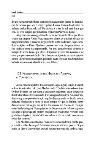 Jacob Lorber
344

de um excesso de sabedoria, como continuais mudos diante da ilumina-
ção da cabana, pois vos é possível palrar durante todo o dia debaixo do
milagre deslumbrante do sol? Porventura é a luz do sol mais fraca que
esta, ou teria surgido por uma força menor da Palavra de Deus?
      Alegremo-nos com gratidão de todas as Obras de Deus por tê-las
criado por simples Amor. Mas, emudecer diante de uma em virtude de
sua grandiosidade e passar ao largo perante outra, nada mais é que classi-
ficar as Ações de Deus. Queiram perdoar-me, mas não pude deixar de
vos molestar com esta reprimenda. Por isto, consideremos somente o
milagre do amor, isto é, que Deus Onipotente é nosso Pai, nos ama e faz
com que possamos retribuir-Lhe o Seu Amor. Quanto ao resto, agrade-
çamos-Lhe de corações alegres, podendo assim intitular-nos Seus filhos;
todavia, deixemos de classificar as Suas Obras.”



      153. FRATERNIDADE ENTRE HENOCH E ABEDAM,
      O CONHECIDO


      Ainda mais estupefatos, todos se calam. Após algum tempo, Henoch
se levanta, estende a mão para Abedam e diz: “De fato, não seria contra a
Ordem divina se vez por outra as crianças se erguessem quais pregadoras
diante dos sábios, demonstrando-lhes suas grandes tolices. Acabas de me
tirar um grande peso do coração e quão alegre poderia ter ficado se tuas
palavras chegassem a mim há mais tempo. O que o Senhor, nosso
Amantíssimo Pai, negou aos sábios, Ele oferece aos fracos e às crianças,
em mais elevado grau. O pesquisador de Deus é simples infrator e grande
tolo que se preocupa até morrer, enquanto as criancinhas recebem com
gratidão e alegria o Pão da Vida verdadeira e eterna. Quão enorme é a
tolice dos homens!”
      Diz Abedam, o conhecido: “Não deves desconsiderar a minha pró-
pria tolice, sabes bem qual foi minha situação até bem pouco. O que
acabo de dizer é tão evidente, que até mesmo um cego não poderia negá-
 