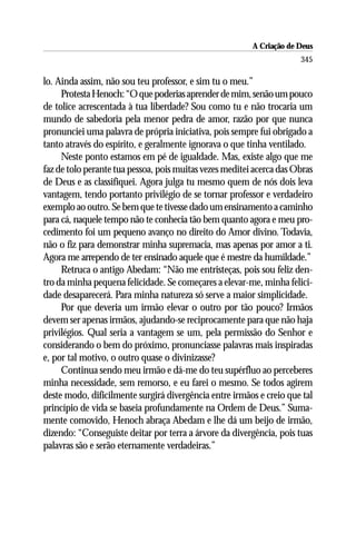 A Criação de Deus
                                                                      345

lo. Ainda assim, não sou teu professor, e sim tu o meu.”
     Protesta Henoch: “O que poderias aprender de mim, senão um pouco
de tolice acrescentada à tua liberdade? Sou como tu e não trocaria um
mundo de sabedoria pela menor pedra de amor, razão por que nunca
pronunciei uma palavra de própria iniciativa, pois sempre fui obrigado a
tanto através do espírito, e geralmente ignorava o que tinha ventilado.
     Neste ponto estamos em pé de igualdade. Mas, existe algo que me
faz de tolo perante tua pessoa, pois muitas vezes meditei acerca das Obras
de Deus e as classifiquei. Agora julga tu mesmo quem de nós dois leva
vantagem, tendo portanto privilégio de se tornar professor e verdadeiro
exemplo ao outro. Se bem que te tivesse dado um ensinamento a caminho
para cá, naquele tempo não te conhecia tão bem quanto agora e meu pro-
cedimento foi um pequeno avanço no direito do Amor divino. Todavia,
não o fiz para demonstrar minha supremacia, mas apenas por amor a ti.
Agora me arrependo de ter ensinado aquele que é mestre da humildade.”
     Retruca o antigo Abedam: “Não me entristeças, pois sou feliz den-
tro da minha pequena felicidade. Se começares a elevar-me, minha felici-
dade desaparecerá. Para minha natureza só serve a maior simplicidade.
     Por que deveria um irmão elevar o outro por tão pouco? Irmãos
devem ser apenas irmãos, ajudando-se reciprocamente para que não haja
privilégios. Qual seria a vantagem se um, pela permissão do Senhor e
considerando o bem do próximo, pronunciasse palavras mais inspiradas
e, por tal motivo, o outro quase o divinizasse?
     Continua sendo meu irmão e dá-me do teu supérfluo ao perceberes
minha necessidade, sem remorso, e eu farei o mesmo. Se todos agirem
deste modo, dificilmente surgirá divergência entre irmãos e creio que tal
princípio de vida se baseia profundamente na Ordem de Deus.” Suma-
mente comovido, Henoch abraça Abedam e lhe dá um beijo de irmão,
dizendo: “Conseguiste deitar por terra a árvore da divergência, pois tuas
palavras são e serão eternamente verdadeiras.”
 