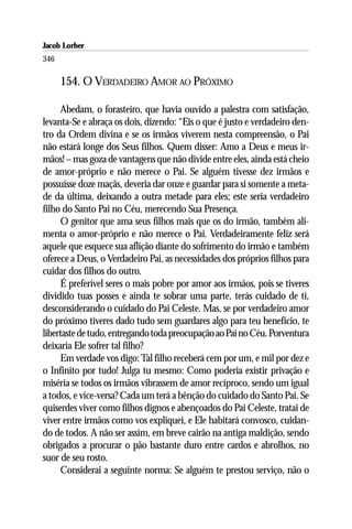 Jacob Lorber
346

      154. O VERDADEIRO AMOR AO PRÓXIMO

     Abedam, o forasteiro, que havia ouvido a palestra com satisfação,
levanta-Se e abraça os dois, dizendo: “Eis o que é justo e verdadeiro den-
tro da Ordem divina e se os irmãos viverem nesta compreensão, o Pai
não estará longe dos Seus filhos. Quem disser: Amo a Deus e meus ir-
mãos! – mas goza de vantagens que não divide entre eles, ainda está cheio
de amor-próprio e não merece o Pai. Se alguém tivesse dez irmãos e
possuísse doze maçãs, deveria dar onze e guardar para si somente a meta-
de da última, deixando a outra metade para eles; este seria verdadeiro
filho do Santo Pai no Céu, merecendo Sua Presença.
     O genitor que ama seus filhos mais que os do irmão, também ali-
menta o amor-próprio e não merece o Pai. Verdadeiramente feliz será
aquele que esquece sua aflição diante do sofrimento do irmão e também
oferece a Deus, o Verdadeiro Pai, as necessidades dos próprios filhos para
cuidar dos filhos do outro.
     É preferível seres o mais pobre por amor aos irmãos, pois se tiveres
dividido tuas posses e ainda te sobrar uma parte, terás cuidado de ti,
desconsiderando o cuidado do Pai Celeste. Mas, se por verdadeiro amor
do próximo tiveres dado tudo sem guardares algo para teu benefício, te
libertaste de tudo, entregando toda preocupação ao Pai no Céu. Porventura
deixaria Ele sofrer tal filho?
     Em verdade vos digo: Tal filho receberá cem por um, e mil por dez e
o Infinito por tudo! Julga tu mesmo: Como poderia existir privação e
miséria se todos os irmãos vibrassem de amor recíproco, sendo um igual
a todos, e vice-versa? Cada um terá a bênção do cuidado do Santo Pai. Se
quiserdes viver como filhos dignos e abençoados do Pai Celeste, tratai de
viver entre irmãos como vos expliquei, e Ele habitará convosco, cuidan-
do de todos. A não ser assim, em breve cairão na antiga maldição, sendo
obrigados a procurar o pão bastante duro entre cardos e abrolhos, no
suor de seu rosto.
     Considerai a seguinte norma: Se alguém te prestou serviço, não o
 