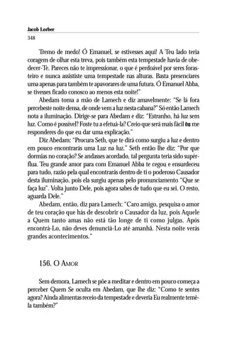 Jacob Lorber
348

      Tremo de medo! Ó Emanuel, se estivesses aqui! A Teu lado teria
coragem de olhar esta treva, pois também esta tempestade havia de obe-
decer-Te. Pareces não te impressionar, o que é perdoável por seres foras-
teiro e nunca assististe uma tempestade nas alturas. Basta presenciares
uma apenas para também te apavorares de uma futura. Ó Emanuel Abba,
se tivesses ficado conosco ao menos esta noite!”
      Abedam toma a mão de Lamech e diz amavelmente: “Se lá fora
percebeste noite densa, de onde vem a luz nesta cabana?” Só então Lamech
nota a iluminação. Dirige-se para Abedam e diz: “Estranho, há luz sem
luz. Como é possível? Foste tu a efetuá-la? Creio que será mais fácil tu me
responderes do que eu dar uma explicação.”
      Diz Abedam: “Procura Seth, que te dirá como surgiu a luz e dentro
em pouco encontrarás uma Luz na luz.” Seth então lhe diz: “Por que
dormias no coração? Se andasses acordado, tal pergunta teria sido supér-
flua. Teu grande amor para com Emanuel Abba te cegou e ensurdeceu
para tudo, razão pela qual encontrarás dentro de ti o poderoso Causador
desta iluminação, pois ela surgiu apenas pelo pronunciamento “Que se
faça luz”. Volta junto Dele, pois agora sabes de tudo que eu sei. O resto,
aguarda Dele.”
      Abedam, então, diz para Lamech: “Caro amigo, pesquisa o amor
de teu coração que hás de descobrir o Causador da luz, pois Aquele
a Quem tanto amas não está tão longe de ti como julgas. Após
encontrá-Lo, não deves denunciá-Lo até amanhã. Nesta noite verás
grandes acontecimentos.”



      156. O AMOR

     Sem demora, Lamech se põe a meditar e dentro em pouco começa a
perceber Quem Se oculta em Abedam, que lhe diz: “Como te sentes
agora? Ainda alimentas receio da tempestade e deveria Eu realmente temê-
la também?”
 