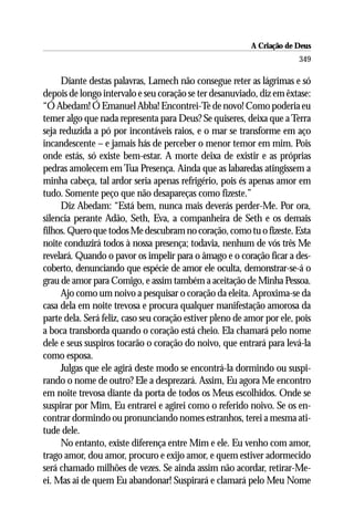 A Criação de Deus
                                                                        349

     Diante destas palavras, Lamech não consegue reter as lágrimas e só
depois de longo intervalo e seu coração se ter desanuviado, diz em êxtase:
“Ó Abedam! Ó Emanuel Abba! Encontrei-Te de novo! Como poderia eu
temer algo que nada representa para Deus? Se quiseres, deixa que a Terra
seja reduzida a pó por incontáveis raios, e o mar se transforme em aço
incandescente – e jamais hás de perceber o menor temor em mim. Pois
onde estás, só existe bem-estar. A morte deixa de existir e as próprias
pedras amolecem em Tua Presença. Ainda que as labaredas atingissem a
minha cabeça, tal ardor seria apenas refrigério, pois és apenas amor em
tudo. Somente peço que não desapareças como fizeste.”
     Diz Abedam: “Está bem, nunca mais deverás perder-Me. Por ora,
silencia perante Adão, Seth, Eva, a companheira de Seth e os demais
filhos. Quero que todos Me descubram no coração, como tu o fizeste. Esta
noite conduzirá todos à nossa presença; todavia, nenhum de vós três Me
revelará. Quando o pavor os impelir para o âmago e o coração ficar a des-
coberto, denunciando que espécie de amor ele oculta, demonstrar-se-á o
grau de amor para Comigo, e assim também a aceitação de Minha Pessoa.
     Ajo como um noivo a pesquisar o coração da eleita. Aproxima-se da
casa dela em noite trevosa e procura qualquer manifestação amorosa da
parte dela. Será feliz, caso seu coração estiver pleno de amor por ele, pois
a boca transborda quando o coração está cheio. Ela chamará pelo nome
dele e seus suspiros tocarão o coração do noivo, que entrará para levá-la
como esposa.
     Julgas que ele agirá deste modo se encontrá-la dormindo ou suspi-
rando o nome de outro? Ele a desprezará. Assim, Eu agora Me encontro
em noite trevosa diante da porta de todos os Meus escolhidos. Onde se
suspirar por Mim, Eu entrarei e agirei como o referido noivo. Se os en-
contrar dormindo ou pronunciando nomes estranhos, terei a mesma ati-
tude dele.
     No entanto, existe diferença entre Mim e ele. Eu venho com amor,
trago amor, dou amor, procuro e exijo amor, e quem estiver adormecido
será chamado milhões de vezes. Se ainda assim não acordar, retirar-Me-
ei. Mas ai de quem Eu abandonar! Suspirará e clamará pelo Meu Nome
 