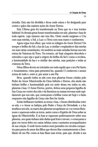 A Criação de Deus
                                                                         35

ricórdia. Esta não foi dividida e ficou onde estava e foi designada para
centro e palco das maiores ações do Amor Eterno.
     Esta Última gota foi transformada na Terra que tu e teus irmãos
habitais! As demais gotas foram transformadas em sóis, planetas e luas de
toda espécie, cujo número não tem fim. Deste modo surgiram o Céu
com suas estrelas, o Sol, a Lua e a Terra com seus mares e continentes.
     Agora ergue teus olhos, que verás os milagres do Amor Eterno! Vês
sempre o brilho do Sol, a luz da Lua, o cintilar e resplandecer das estrelas
em suas várias constelações; vês também as mais variadas formas nos três
reinos da Natureza da Terra. No entanto, até hoje ninguém descobriu e
entendeu o que seja e qual a origem do brilho do Sol e como o recebeu,
a luminosidade da lua e o cintilar das estrelas, suas posições e todas as
criaturas da Terra.
     Meus filhos devem ser iniciados em tudo aquilo que o seu Pai Santo
e Amantíssimo, criou para presenteá-los, quando O conhecem e amam
acima de tudo e, entre si, por amor a este Pai.
     Bem, quando todos os sóis com seus planetas foram criados pelo
Poder do Amor Misericórdia do Deus Infinito e Eterno, eles ainda não
tinham brilho e luminosidade pois era noite densa em todos os sóis,
planetas e luas. O Amor Eterno, porém, deitou uma pequena fagulha de
Sua Graça no centro dos sóis e ela iluminou as massas trevosas mais rapi-
damente que um raio, que começaram a brilhar como até hoje e o farão
enquanto esta fagulha da Graça não lhes for tirada.
     Então brilharam também as terras e luas, e foram distribuídas entre
os sóis, e o Amor os bafejou pelo Poder e Força da Divindade, e a luz
irradiava nos sóis, os mares dos planetas encapelaram-se e os ventos flutu-
avam e sopravam sobre as terras, assim como o Espírito de Deus sobre as
águas da Misericórdia. E as luas se ergueram poderosamente sobre seus
planetas, aos quais tinham sido dadas qual fruto à árvore, e começaram a
girar em torno deles em vastas órbitas como constantes acompanhantes
de sua criação. E onde havia muitos eram juntados em círculos compac-
tos para prova do amor dos filhos que devem fitar constantemente o Sem-
blante de seu Pai, como as luas fitam suas terras, para que, devido à sua
 
