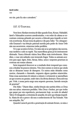 Jacob Lorber
350

em vão, pois Eu não o atenderei.”



      157. O TEMPORAL

     Nem bem Abedam termina de falar quando Enos, Kenan, Mahalalel,
Jared e Matusalém acorrem amedrontados, e em redor da cabana se en-
contram centenas gritando por socorro a Jehovah para impedir as terrí-
veis ocorrências. Kenan toma da palavra e diz para Adão: “Se o desapare-
cido Emanuel e tua bênção paternal movida pelo poder do Amor Dele
não nos socorrerem, estaremos todos perdidos.
     Vê o que acontece lá fora. Os raios não só se precipitam das nuvens,
mas também o solo os expele. Tua maravilhosa gruta já foi inteiramente
dizimada. Nunca Jehovah visitou Seus filhos mais terrivelmente. Além
disto, o mar está subindo com tremendo fragor. Todos os animais acor-
rem para aqui, tigres, leões, hienas, lobos, ursos e serpentes penetram às
centenas nas nossas cabanas.
     Seria impossível descrever-se o resultado deste temporal que come-
çou a desabar há poucos minutos. Nós cinco somos os únicos que ainda
não se deixaram tomar de desespero. Os outros estão deitados como
mortos, clamando e chorando, enquanto alguns quedam estarrecidos.
Estas cenas aumentam de minuto a minuto e certamente se assemelham
ao que ocorreu no paraíso, onde viste a Ira divina destruir a Terra sob teus
pés. Vêde, à nossa porta surge uma serpente pavorosa, fazendo menção
de penetrar!”
     Diz Adão: “Diante disso, minha bênção não surtiria efeito; se Deus
não nos salvar, estaremos perdidos. Meu Deus e Senhor, por que tenho
que passar por esta experiência, precisamente hoje, na noite de sábado!
Talvez Te desagrade a cerimônia de amanhã, de sorte que desejas impedi-
la. Afasta de nós o pavor e dá-nos o conhecimento de Tua Vontade. Não
nos aniquiles, Pai.”
     Quando Lamech percebe a penetração de animais ferozes, os raios e
 