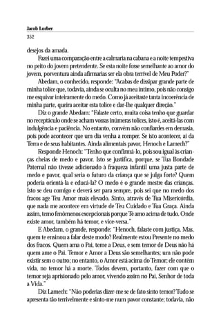 Jacob Lorber
352

desejos da amada.
     Fazei uma comparação entre a calmaria na cabana e a noite tempestiva
no peito do jovem pretendente. Se esta noite fosse semelhante ao amor do
jovem, porventura ainda afirmarias ser ela obra terrível de Meu Poder?”
     Abedam, o conhecido, responde: “Acabas de dissipar grande parte de
minha tolice que, todavia, ainda se oculta no meu íntimo, pois não consigo
me esquivar inteiramente do medo. Como já aceitaste tanta incoerência de
minha parte, queira aceitar esta tolice e dar-lhe qualquer direção.”
     Diz o grande Abedam: “Falaste certo, muita coisa tenho que guardar
no receptáculo onde se acham vossas inúmeras tolices, isto é, aceitá-las com
indulgência e paciência. No entanto, convém não confiardes em demasia,
pois pode acontecer que um dia venha a romper. Se isto acontecer, ai da
Terra e de seus habitantes. Ainda alimentais pavor, Henoch e Lamech?”
     Responde Henoch: “Tenho que confirmá-lo, pois sou igual às crian-
ças cheias de medo e pavor. Isto se justifica, porque, se Tua Bondade
Paternal não tivesse adicionado à fraqueza infantil uma justa parte de
medo e pavor, qual seria o futuro da criança que se julga forte? Quem
poderia orientá-la e educá-la? O medo é o grande mestre das crianças.
Isto se deu comigo e deverá ser para sempre, pois sei que no medo dos
fracos age Teu Amor mais elevado. Sinto, através de Tua Misericórdia,
que nada me acontece em virtude de Teu Cuidado e Tua Graça. Ainda
assim, temo fenômenos excepcionais porque Te amo acima de tudo. Onde
existe amor, também há temor, e vice-versa.”
     E Abedam, o grande, responde: “Henoch, falaste com justiça. Mas,
quem te ensinou a falar deste modo? Realmente estou Presente no medo
dos fracos. Quem ama o Pai, teme a Deus, e sem temor de Deus não há
quem ame o Pai. Temor e Amor a Deus são semelhantes; um não pode
existir sem o outro; no entanto, o Amor está acima do Temor; ele contém
vida, no temor há a morte. Todos devem, portanto, fazer com que o
temor seja aprisionado pelo amor, vivendo assim no Pai, Senhor de toda
a Vida.”
     Diz Lamech: “Não poderias dizer-me se de fato sinto temor? Tudo se
apresenta tão terrivelmente e sinto-me num pavor constante; todavia, não
 