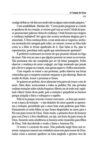 A Criação de Deus
                                                                         353

consigo definir se é de fato um medo tolo ou algum outro estado psíquico.”
     Com amabilidade, Abedam diz: “Como podes perguntar se o medo
se apoderou de teu coração, se tremes qual vara ao vento? Ainda há pou-
co pronunciaste palavras cheias de confiança. Onde ficaram tua coragem
e confiança inabalável? Até agora não ocorreu nenhuma desgraça por ti
anunciada. A Terra continua firme, o mar ainda não se evaporou, nenhu-
ma montanha foi carregada pelo tufão, no entanto, tremes ao Meu lado
como se a febre se tivesse apoderado de ti. Que farias se Eu, para te
experimentar, permitisse tudo aquilo que anteriormente apontaste?
     É preferível continuares no temor do que prometer demais no fogo
do amor. Não vem ao caso o que alguém promete no amor ou no temor.
Tais promessas não são cumpridas por ser tal êxtase passageiro. Podes
observar a mudança do amor conjugal, um fogo amainado que jamais
põe a ferver o sangue no coração, mas apenas aquece e vivifica suavemente.
     Com respeito ao temor e sua promessa, podes observar nas fracas
criancinhas que a cumprem somente enquanto o pai esbraveja. Basta ele
mudar de feição, temor e promessa se foram.
     Se quiseres ser perfeito, deves alimentar três partes de temor e sete de
amor. Além disto, acrescentarás a todos os pedidos: Pai, não permitas
venham tentações sobre minha fraqueza e liberta-me de todo mal, espiri-
tual e físico! Assim deves pedir, pois a tentação é prejudicial ao homem
porque aniquila o físico e enfraquece o espírito.
     Feliz és tu porque venceste o temor com amor – se bem que somen-
te até a época da tentação – e não desististe do amor quando se apresen-
tou a tentação, permitindo que o amor fosse mais poderoso para Mim.
Futuramente só serão felizes os que foram despertados no amor para o
Pai com justo temor de Deus. Deste modo, o primeiro dever do homem
para com Deus é a livre obediência, ou seja, um fruto do justo temor de
Deus. Somente nesta obediência os homens serão renascidos para filhos
de Deus, Nele descobrindo e vendo o Santo e Amoroso Pai.
     O temor é a semente do amor. Não podendo surgir fruto sem se-
mente, tampouco nascerá um verdadeiro amor sem justo temor de Deus.
Assim como a semente apodrece na terra surgindo o gérmen vivo do
 