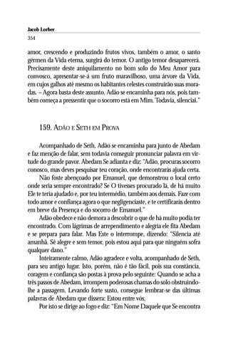 Jacob Lorber
354

amor, crescendo e produzindo frutos vivos, também o amor, o santo
gérmen da Vida eterna, surgirá do temor. O antigo temor desaparecerá.
Precisamente deste aniquilamento no bom solo do Meu Amor para
convosco, apresentar-se-á um fruto maravilhoso, uma árvore da Vida,
em cujos galhos até mesmo os habitantes celestes construirão suas mora-
das. – Agora basta deste assunto. Adão se encaminha para nós, pois tam-
bém começa a pressentir que o socorro está em Mim. Todavia, silenciai.”



      159. ADÃO E SETH EM PROVA

      Acompanhado de Seth, Adão se encaminha para junto de Abedam
e faz menção de falar, sem todavia conseguir pronunciar palavra em vir-
tude do grande pavor. Abedam Se adianta e diz: “Adão, procuras socorro
conosco, mas deves pesquisar teu coração, onde encontrarás ajuda certa.
      Não foste abençoado por Emanuel, que demonstrou o local certo
onde seria sempre encontrado? Se O tivesses procurado lá, de há muito
Ele te teria ajudado e, por teu intermédio, também aos demais. Faze com
todo amor e confiança agora o que negligenciaste, e te certificarás dentro
em breve da Presença e do socorro de Emanuel.”
      Adão obedece e não demora a descobrir o que de há muito podia ter
encontrado. Com lágrimas de arrependimento e alegria ele fita Abedam
e se prepara para falar. Mas Este o interrompe, dizendo: “Silencia até
amanhã. Sê alegre e sem temor, pois estou aqui para que ninguém sofra
qualquer dano.”
      Inteiramente calmo, Adão agradece e volta, acompanhado de Seth,
para seu antigo lugar. Isto, porém, não é tão fácil, pois sua constância,
coragem e confiança são postas à prova pelo seguinte: Quando se acha a
três passos de Abedam, irrompem poderosas chamas do solo obstruindo-
lhe a passagem. Levando forte susto, consegue lembrar-se das últimas
palavras de Abedam que dissera: Estou entre vós.
      Por isto se dirige ao fogo e diz: “Em Nome Daquele que Se encontra
 