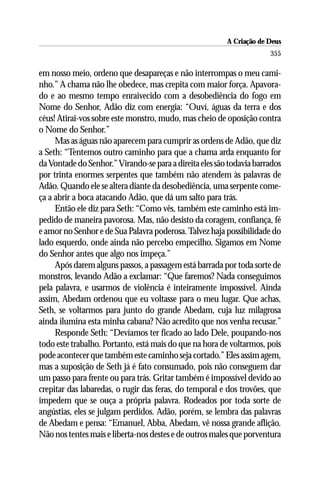 A Criação de Deus
                                                                      355

em nosso meio, ordeno que desapareças e não interrompas o meu cami-
nho.” A chama não lhe obedece, mas crepita com maior força. Apavora-
do e ao mesmo tempo enraivecido com a desobediência do fogo em
Nome do Senhor, Adão diz com energia: “Ouví, águas da terra e dos
céus! Atirai-vos sobre este monstro, mudo, mas cheio de oposição contra
o Nome do Senhor.”
     Mas as águas não aparecem para cumprir as ordens de Adão, que diz
a Seth: “Tentemos outro caminho para que a chama arda enquanto for
da Vontade do Senhor.” Virando-se para a direita eles são todavia barrados
por trinta enormes serpentes que também não atendem às palavras de
Adão. Quando ele se altera diante da desobediência, uma serpente come-
ça a abrir a boca atacando Adão, que dá um salto para trás.
     Então ele diz para Seth: “Como vês, também este caminho está im-
pedido de maneira pavorosa. Mas, não desisto da coragem, confiança, fé
e amor no Senhor e de Sua Palavra poderosa. Talvez haja possibilidade do
lado esquerdo, onde ainda não percebo empecilho. Sigamos em Nome
do Senhor antes que algo nos impeça.”
     Após darem alguns passos, a passagem está barrada por toda sorte de
monstros, levando Adão a exclamar: “Que faremos? Nada conseguimos
pela palavra, e usarmos de violência é inteiramente impossível. Ainda
assim, Abedam ordenou que eu voltasse para o meu lugar. Que achas,
Seth, se voltarmos para junto do grande Abedam, cuja luz milagrosa
ainda ilumina esta minha cabana? Não acredito que nos venha recusar.”
     Responde Seth: “Devíamos ter ficado ao lado Dele, poupando-nos
todo este trabalho. Portanto, está mais do que na hora de voltarmos, pois
pode acontecer que também este caminho seja cortado.” Eles assim agem,
mas a suposição de Seth já é fato consumado, pois não conseguem dar
um passo para frente ou para trás. Gritar também é impossível devido ao
crepitar das labaredas, o rugir das feras, do temporal e dos trovões, que
impedem que se ouça a própria palavra. Rodeados por toda sorte de
angústias, eles se julgam perdidos. Adão, porém, se lembra das palavras
de Abedam e pensa: “Emanuel, Abba, Abedam, vê nossa grande aflição.
Não nos tentes mais e liberta-nos destes e de outros males que porventura
 