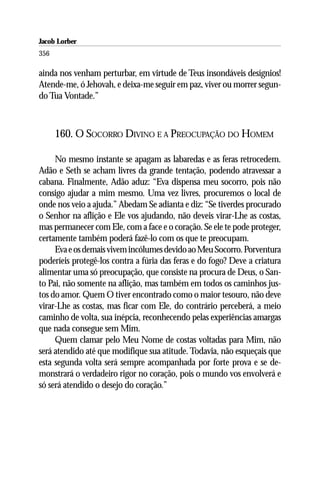 Jacob Lorber
356

ainda nos venham perturbar, em virtude de Teus insondáveis desígnios!
Atende-me, ó Jehovah, e deixa-me seguir em paz, viver ou morrer segun-
do Tua Vontade.”



      160. O SOCORRO DIVINO E A PREOCUPAÇÃO DO HOMEM

     No mesmo instante se apagam as labaredas e as feras retrocedem.
Adão e Seth se acham livres da grande tentação, podendo atravessar a
cabana. Finalmente, Adão aduz: “Eva dispensa meu socorro, pois não
consigo ajudar a mim mesmo. Uma vez livres, procuremos o local de
onde nos veio a ajuda.” Abedam Se adianta e diz: “Se tiverdes procurado
o Senhor na aflição e Ele vos ajudando, não deveis virar-Lhe as costas,
mas permanecer com Ele, com a face e o coração. Se ele te pode proteger,
certamente também poderá fazê-lo com os que te preocupam.
     Eva e os demais vivem incólumes devido ao Meu Socorro. Porventura
poderíeis protegê-los contra a fúria das feras e do fogo? Deve a criatura
alimentar uma só preocupação, que consiste na procura de Deus, o San-
to Pai, não somente na aflição, mas também em todos os caminhos jus-
tos do amor. Quem O tiver encontrado como o maior tesouro, não deve
virar-Lhe as costas, mas ficar com Ele, do contrário perceberá, a meio
caminho de volta, sua inépcia, reconhecendo pelas experiências amargas
que nada consegue sem Mim.
     Quem clamar pelo Meu Nome de costas voltadas para Mim, não
será atendido até que modifique sua atitude. Todavia, não esqueçais que
esta segunda volta será sempre acompanhada por forte prova e se de-
monstrará o verdadeiro rigor no coração, pois o mundo vos envolverá e
só será atendido o desejo do coração.”
 