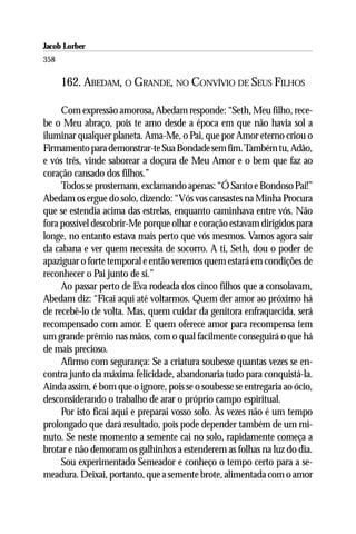 Jacob Lorber
358

      162. ABEDAM, O GRANDE, NO CONVÍVIO DE SEUS FILHOS

     Com expressão amorosa, Abedam responde: “Seth, Meu filho, rece-
be o Meu abraço, pois te amo desde a época em que não havia sol a
iluminar qualquer planeta. Ama-Me, o Pai, que por Amor eterno criou o
Firmamento para demonstrar-te Sua Bondade sem fim. Também tu, Adão,
e vós três, vinde saborear a doçura de Meu Amor e o bem que faz ao
coração cansado dos filhos.”
     Todos se prosternam, exclamando apenas: “Ó Santo e Bondoso Pai!”
Abedam os ergue do solo, dizendo: “Vós vos cansastes na Minha Procura
que se estendia acima das estrelas, enquanto caminhava entre vós. Não
fora possível descobrir-Me porque olhar e coração estavam dirigidos para
longe, no entanto estava mais perto que vós mesmos. Vamos agora sair
da cabana e ver quem necessita de socorro. A ti, Seth, dou o poder de
apaziguar o forte temporal e então veremos quem estará em condições de
reconhecer o Pai junto de si.”
     Ao passar perto de Eva rodeada dos cinco filhos que a consolavam,
Abedam diz: “Ficai aqui até voltarmos. Quem der amor ao próximo há
de recebê-lo de volta. Mas, quem cuidar da genitora enfraquecida, será
recompensado com amor. E quem oferece amor para recompensa tem
um grande prêmio nas mãos, com o qual facilmente conseguirá o que há
de mais precioso.
     Afirmo com segurança: Se a criatura soubesse quantas vezes se en-
contra junto da máxima felicidade, abandonaria tudo para conquistá-la.
Ainda assim, é bom que o ignore, pois se o soubesse se entregaria ao ócio,
desconsiderando o trabalho de arar o próprio campo espiritual.
     Por isto ficai aqui e preparai vosso solo. Às vezes não é um tempo
prolongado que dará resultado, pois pode depender também de um mi-
nuto. Se neste momento a semente cai no solo, rapidamente começa a
brotar e não demoram os galhinhos a estenderem as folhas na luz do dia.
     Sou experimentado Semeador e conheço o tempo certo para a se-
meadura. Deixai, portanto, que a semente brote, alimentada com o amor
 