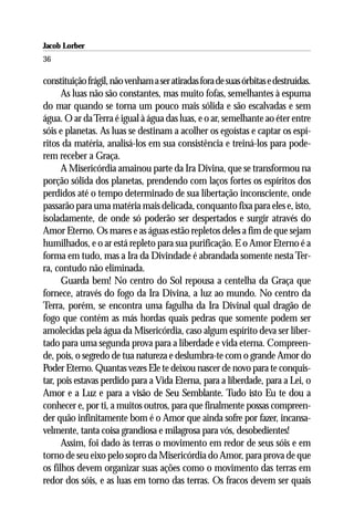 Jacob Lorber
36

constituição frágil, não venham a ser atiradas fora de suas órbitas e destruídas.
      As luas não são constantes, mas muito fofas, semelhantes à espuma
do mar quando se torna um pouco mais sólida e são escalvadas e sem
água. O ar da Terra é igual à água das luas, e o ar, semelhante ao éter entre
sóis e planetas. As luas se destinam a acolher os egoístas e captar os espí-
ritos da matéria, analisá-los em sua consistência e treiná-los para pode-
rem receber a Graça.
      A Misericórdia amainou parte da Ira Divina, que se transformou na
porção sólida dos planetas, prendendo com laços fortes os espíritos dos
perdidos até o tempo determinado de sua libertação inconsciente, onde
passarão para uma matéria mais delicada, conquanto fixa para eles e, isto,
isoladamente, de onde só poderão ser despertados e surgir através do
Amor Eterno. Os mares e as águas estão repletos deles a fim de que sejam
humilhados, e o ar está repleto para sua purificação. E o Amor Eterno é a
forma em tudo, mas a Ira da Divindade é abrandada somente nesta Ter-
ra, contudo não eliminada.
      Guarda bem! No centro do Sol repousa a centelha da Graça que
fornece, através do fogo da Ira Divina, a luz ao mundo. No centro da
Terra, porém, se encontra uma fagulha da Ira Divinal qual dragão de
fogo que contém as más hordas quais pedras que somente podem ser
amolecidas pela água da Misericórdia, caso algum espírito deva ser liber-
tado para uma segunda prova para a liberdade e vida eterna. Compreen-
de, pois, o segredo de tua natureza e deslumbra-te com o grande Amor do
Poder Eterno. Quantas vezes Ele te deixou nascer de novo para te conquis-
tar, pois estavas perdido para a Vida Eterna, para a liberdade, para a Lei, o
Amor e a Luz e para a visão de Seu Semblante. Tudo isto Eu te dou a
conhecer e, por ti, a muitos outros, para que finalmente possas compreen-
der quão infinitamente bom é o Amor que ainda sofre por fazer, incansa-
velmente, tanta coisa grandiosa e milagrosa para vós, desobedientes!
      Assim, foi dado às terras o movimento em redor de seus sóis e em
torno de seu eixo pelo sopro da Misericórdia do Amor, para prova de que
os filhos devem organizar suas ações como o movimento das terras em
redor dos sóis, e as luas em torno das terras. Os fracos devem ser quais
 