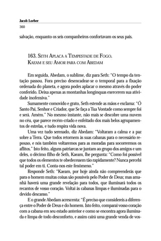 Jacob Lorber
360

salvação, enquanto os seis companheiros confortavam os seus pais.



      163. SETH APLACA A TEMPESTADE DE FOGO.
      KAEAM E SEU AMOR PARA COM ABEDAM

      Em seguida, Abedam, o sublime, diz para Seth: “O tempo da ten-
tação passou. Fora preciso desencadear-se o temporal para a fixação
ordenada do planeta, e agora podes aplacar o mesmo através do poder
conferido. Deixa apenas as montanhas longínquas exercerem sua ativi-
dade inofensiva.”
      Sumamente comovido e grato, Seth estende as mãos e exclama: “Ó
Santo Pai, Senhor e Criador, que Se faça a Tua Vontade como sempre foi
e será. Amém.” No mesmo instante, não mais se descobre uma nuvem
no céu, que parece recém-criado e enfeitado dos mais belos agrupamen-
tos de estrelas, e tudo respira vida nova.
      Uma vez tudo serenado, diz Abedam: “Voltaram a calma e a paz
sobre a Terra. Que todos retornem às suas cabanas para o necessário re-
pouso, e nós também voltaremos para as moradas para socorrermos os
aflitos.” Isto feito, alguns patriarcas se juntam ao grupo dos amigos e um
deles, o décimo filho de Seth, Kaeam, lhe pergunta: “Como foi possível
que todos os elementos te obedecessem tão rapidamente? Nunca percebi
tal poder em ti. Conta-nos este fenômeno.”
      Responde Seth: “Kaeam, por hoje ainda não compreenderás que
para o homem muitas coisas são possíveis pelo Poder de Deus; mas ama-
nhã haverá uma grande revelação para todos, que iluminará todos os
recantos de vosso coração. Voltai às cabanas limpas e iluminadas para o
devido descanso.”
      E o grande Abedam acrescenta: “É preciso que considereis a diferen-
ça entre o Poder de Deus e do homem. Isto feito, comparai vosso coração
com a cabana em seu estado anterior e como se encontra agora ilumina-
da e limpa de todo desconforto, e assim cairá uma grande venda de vos-
 