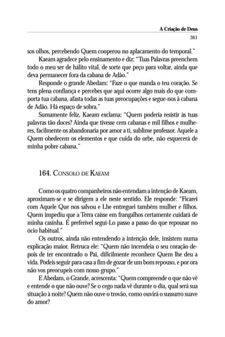 A Criação de Deus
                                                                     361

sos olhos, percebendo Quem cooperou no aplacamento do temporal.”
      Kaeam agradece pelo ensinamento e diz: “Tuas Palavras preenchem
todo o meu ser de hálito vital, de sorte que peço para voltar, ainda que
deva permanecer fora da cabana de Adão.”
      Responde o grande Abedam: “Faze o que manda o teu coração. Se
tens plena confiança e percebes que aqui ocorre algo mais do que com-
porta tua cabana, afasta todas as tuas preocupações e segue-nos à cabana
de Adão. Há espaço de sobra.”
      Sumamente feliz, Kaeam exclama: “Quem poderia resistir às tuas
palavras tão doces? Ainda que tivesse cem cabanas e mil filhos e mulhe-
res, facilmente os abandonaria por amor a ti, sublime professor. Aquele a
Quem obedecem os elementos e que cuida do orbe, não esquecerá de
minha pobre cabana.”



    164. CONSOLO DE KAEAM

     Como os quatro companheiros não entendam a intenção de Kaeam,
aproximam-se e se dirigem a ele neste sentido. Ele responde: “Ficarei
com Aquele Que nos salvou e Lhe entreguei também mulher e filhos.
Quem impediu que a Terra caísse em frangalhos certamente cuidará de
minha casinha. É preferível seguí-Lo passo a passo do que repousar no
ócio habitual.”
     Os outros, ainda não entendendo a intenção dele, insistem numa
explicação maior. Retruca ele: “Quem não incendeia o seu coração de-
pois de ter encontrado o Pai, dificilmente reconhece Quem lhe deu a
vida. Podeis seguir para casa a fim de gozar de um bom repouso, e por ora
não vos preocupeis com nosso grupo.”
     E Abedam, o Grande, acrescenta: “Quem compreende o que não vê
e entende o que não ouve? Se o cego nada vê durante o dia, qual será sua
situação à noite? Quem não ouve o trovão, como ouvirá o sussurro suave
do amor?
 